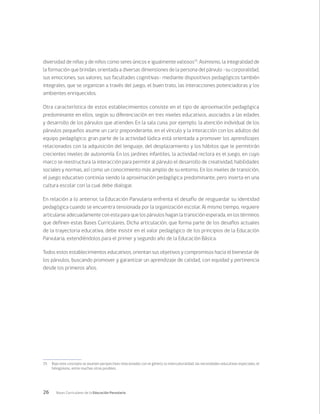 26 Bases Curriculares de la Educación Parvularia
diversidad de niñas y de niños como seres únicos e igualmente valiosos15
. Asimismo, la integralidad de
la formación que brindan, orientada a diversas dimensiones de la persona del párvulo –su corporalidad,
sus emociones, sus valores, sus facultades cognitivas- mediante dispositivos pedagógicos también
integrales, que se organizan a través del juego, el buen trato, las interacciones potenciadoras y los
ambientes enriquecidos.
Otra característica de estos establecimientos consiste en el tipo de aproximación pedagógica
predominante en ellos, según su diferenciación en tres niveles educativos, asociados a las edades
y desarrollo de los párvulos que atienden. En la sala cuna, por ejemplo, la atención individual de los
párvulos pequeños asume un cariz preponderante, en el vínculo y la interacción con los adultos del
equipo pedagógico; gran parte de la actividad lúdica está orientada a promover los aprendizajes
relacionados con la adquisición del lenguaje, del desplazamiento y los hábitos que le permitirán
crecientes niveles de autonomía. En los jardines infantiles, la actividad rectora es el juego, en cuyo
marco se reestructura la interacción para permitir al párvulo el desarrollo de creatividad, habilidades
sociales y normas, así como un conocimiento más amplio de su entorno. En los niveles de transición,
el juego educativo continúa siendo la aproximación pedagógica predominante, pero inserta en una
cultura escolar con la cual debe dialogar.
En relación a lo anterior, la Educación Parvularia enfrenta el desafío de resguardar su identidad
pedagógica cuando se encuentra tensionada por la organización escolar. Al mismo tiempo, requiere
articularse adecuadamente con esta para que los párvulos hagan la transición esperada, en los términos
que definen estas Bases Curriculares. Dicha articulación, que forma parte de los desafíos actuales
de la trayectoria educativa, debe insistir en el valor pedagógico de los principios de la Educación
Parvularia, extendiéndolos para el primer y segundo año de la Educación Básica.
Todos estos establecimientos educativos, orientan sus objetivos y compromisos hacia el bienestar de
los párvulos, buscando promover y garantizar un aprendizaje de calidad, con equidad y pertinencia
desde los primeros años.
15	 Bajo este concepto se asumen perspectivas relacionadas con el género, la interculturalidad, las necesidades educativas especiales, el
bilingüismo, entre muchas otras posibles.
 