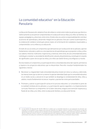 27
Capítulo 1 / Fundamentos de la Educación Parvularia
La comunidad educativa16
en la Educación
Parvularia
La Educación Parvularia de calidad es fruto del esfuerzo común entre todas las personas que directa o
indirectamente se encuentran comprometidas en la educación de las niñas y los niños: las familias, los
equipos pedagógicos y directivos, entre otros. A todos ellos les asiste la responsabilidad de contribuir
al proceso de aprendizaje y desarrollo integral de los párvulos. Esto por cuanto la participación y
la colaboración solidaria constituyen piezas claves, en la formación de ciudadanos responsables y
comprometidos con la infancia y su educación.
A través de sus acciones y el compromiso que demuestran por la educación de los párvulos, aportan
fundamentos culturales y valóricos a las experiencias de aprendizaje que se proponen a niñas y niños.
Los saberes, historias, tradiciones, trayectorias y creencias, entre otras, de una comunidad educativa,
contribuyen a resolver su necesidad de identificación cultural y de pertenencia y constituyen el conjunto
de significados a partir de los que las niñas y los niños van dando forma y reconfiguran su mundo.
De esta manera, el compromiso y la participación de la comunidad educativa dan soporte, pertinencia
y riqueza a los proyectos educativos que se desarrollan. Para ello, resultan fundamentales los
siguientes criterios:
	 Reconocer su singularidad. Cada comunidad educativa resulta ser única; su cultura y, sobre todo,
las interacciones que se dan en su interior, le aportan identidad. Dado que la comunidad educativa
es un medio social y cultural en el que también se despliega la cotidianeidad de niñas, niños y
adultos, resulta fundamental reconocer, respetar y aprovechar estas particularidades.
	 Promover y valorar su participación activa en el proceso educativo. La comunidad es parte de
la realidad cotidiana de los párvulos, y su participación aporta raigambre a la implementación
curricular. Potenciar su compromiso con la labor educativa, asegura una transición respetuosa y
fluida de las niñas y los niños, entre la educación familiar y la educación formal.
16	 La Ley General de Educación N° 20.370/ 2009. Art. 9, señala que la comunidad educativa es una agrupación de personas que
inspiradas en un propósito común integran una institución educativa. Ese objetivo común es contribuir a la formación y el logro de
aprendizajes de todos los alumnos que son miembros de ésta, propendiendo a asegurar su pleno desarrollo espiritual, ético, moral,
afectivo, intelectual, artístico y físico. La comunidad educativa está integrada por alumnos, alumnas, padres, madres y apoderados,
profesionales de la educación, asistentes de la educación, equipos docentes directivos y sostenedores educacionales.
 