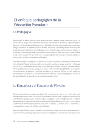28 Bases Curriculares de la Educación Parvularia
El enfoque pedagógico de la
Educación Parvularia
La Pedagogía
La pedagogía en la Educación Parvularia se define en base a aquellas interacciones que ocurren con
la intención de acoger, iniciar y mantener procesos que promueven el aprendizaje significativo de los
párvulos. Para los equipos pedagógicos, esto implica identificar las oportunidades que existen para
integrar y potenciar los aprendizajes de los distintos ámbitos del currículum y reconocer las relaciones
de interdependencia y complementariedad que existen entre ellos. Supone utilizar diversos recursos en
la preparación e implementación curricular y en la evaluación educativa, gestionando, seleccionando
o elaborando aquellos más apropiados para favorecer la globalidad de las oportunidades educativas
y la pertinencia de las interacciones pedagógicas.
Se trata de un ejercicio integrador y centrado en los niños, las niñas y sus experiencias. En el marco
de la Educación Parvularia, son especialmente relevantes aquellas en las que cada niña y niño, juega,
decide, participa, se identifica, construye, se vincula, dialoga, trabaja con otros, explora su mundo,
confía, percibe y se mueve, se autorregula, se conoce a sí mismo, atribuye significados, opina, expresa
sus sentimientos, se asombra, desarrolla sus talentos, se organiza, disfruta, se hace preguntas,
escucha y busca respuestas. La enseñanza representa entonces, la acción pedagógica al servicio de
las potencialidades de aprendizajes de todas las niñas y los niños.
La Educadora y el Educador de Párvulos
Son considerados actores claves que guían el proceso educativo que ocurre en las salas cuna,
jardines infantiles, escuelas y otros tipos de programas de Educación Parvularia, coordinando las
actividades con los párvulos, sus familias, el equipo pedagógico y la comunidad en general, y mediando
pedagógicamente entre todos ellos. Esto implica desplegar habilidades, disposiciones y conocimientos
que favorecen la interacción con otros, tales como la empatía, la comunicación, la asertividad, la
creatividad, la resolución de conflictos, la flexibilidad.
Ejercer su rol profesional significa, por tanto, valorar la relevancia y el sentido de su labor pedagógica y
asumir en forma autónoma y responsable (a través de un código ético específico) la toma de decisiones
 