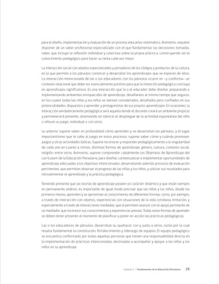 29
Capítulo 1 / Fundamentos de la Educación Parvularia
para el diseño, implementación y evaluación de un proceso educativo sistemático. Asimismo, requiere
disponer de un saber profesional especializado con el que fundamentar las decisiones tomadas,
saber que incluye la reflexión individual y colectiva sobre la propia práctica, construyendo así el
conocimiento pedagógico para hacer su tarea cada vez mejor.
La interacción social con adultos especializados y portadores de los códigos y productos de la cultura,
es la que permite a los párvulos construir y desarrollar los aprendizajes que se esperan de ellos.
La interacción intencionada de las o los educadores con los párvulos ocurre en –y conforma- un
contexto relacional que debe ser esencialmente positivo para que la intención pedagógica concluya
en aprendizajes significativos. Es una interacción que la o el educador debe diseñar, preparando e
implementando ambientes enriquecidos de aprendizaje, desafiantes al mismo tiempo que seguros,
en los cuales todas las niñas y los niños se sientan considerados, desafiados pero confiados en sus
potencialidades, dispuestos a aprender y protagonistas de sus propios aprendizajes. En ocasiones, la
interacción verdaderamente pedagógica será aquella donde el docente creará un ambiente propicio
y permanecerá presente, observando en silencio el despliegue de la actividad espontánea del niño
o niña en su juego, individual o con otros.
Lo anterior supone saber en profundidad cómo aprenden y se desarrollan los párvulos, y el lugar
importantísimo que le cabe al juego en estos procesos; supone saber cómo y cuándo promover
juegos y otras actividades lúdicas. Supone reconocer y responder pedagógicamente a la singularidad
de cada uno en cuanto a ritmos, distintas formas de aprendizaje, género, cultura, contexto social,
religión, entre otros. Asimismo, supone comprender cabalmente los Objetivos de Aprendizaje del
currículum de la Educación Parvularia, para diseñar, contextualizar e implementar oportunidades de
aprendizaje adecuadas a los objetivos intencionados, desarrollando además procesos de evaluación
pertinentes, que permitan observar el progreso de las niñas y los niños, y utilizar sus resultados para
retroalimentar el aprendizaje y la práctica pedagógica.
Teniendo presente que las teorías de aprendizaje poseen un carácter dinámico y que están siempre
en permanente análisis, es importante de igual modo precisar que las niñas y los niños, desde los
primeros meses, aprenden y se aproximan al conocimiento de diferentes formas, como, por ejemplo,
a través de interacción con objetos, experiencias con situaciones de la vida cotidiana, imitación, y
especialmente a través de interacciones mediadas, que le permiten avanzar con el apoyo pertinente de
un mediador que reconoce sus conocimientos y experiencias previas. Todas estas formas de aprender
se deben tener presente al momento de planificar y poner en acción las prácticas pedagógicas.
Las o los educadores de párvulos, desarrollan su quehacer con y junto a otros, razón por la cual
resulta fundamental la constitución, fortalecimiento y liderazgo de equipos. El equipo pedagógico
se encuentra conformado por todas aquellas personas que tienen una responsabilidad directa en
la implementación de prácticas intencionadas, destinadas a acompañar y apoyar a las niñas y los
niños en su aprendizaje.
 