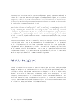 30 Bases Curriculares de la Educación Parvularia
Al respecto, las o los docentes ejercen un activo rol para generar sentidos compartidos acerca de la
tarea de educar y asumen la responsabilidad que le cabe al equipo en su conjunto, en la formación
integral de las niñas y los niños. Esta conducción implica esencialmente proveer una visión acerca de
aquello que resulta relevante y pertinente que los párvulos aprendan, así como de las oportunidades
de aprendizaje que el equipo debe ofrecer para ello.
Los niños y las niñas acceden a la Educación Parvularia con una historia y un bagaje que es primordial
conocer y valorar, tarea en que sus familias tienen mucho que decir. Pero, la relación de la educadora
y el educador con ellas tiene un propósito superior. La familia ejerce un fuerte influjo formativo en
los niños y las niñas. En consecuencia, el docente requiere generar alianzas con las familias de los
párvulos y una relación cercana con ellas para cooperar mutuamente en una labor formativa conjunta
y coherente.
Junto con todo lo anterior, el rol de la o el educador conlleva establecer relaciones de trabajo inter
y transdisciplinar dentro y fuera del establecimiento, con los equipos directivos, las o los profesores
de educación básica, las y los educadores tradicionales, psicólogos, educadores diferenciales,
fonoaudiólogos, personal de salud de los consultorios y otros. Asimismo, implica establecer relaciones
de colaboración con redes organizacionales y comunitarias, en función del Proyecto Educativo
Institucional (PEI), no solo para atraer recursos que beneficien a los párvulos, sino para mostrarles
un mundo de personas, actividades y relaciones más amplio y diverso.
Principios Pedagógicos
Los principios pedagógicos constituyen un conjunto de orientaciones centrales de teoría pedagógica
avalados por la investigación, proveniente tanto de los paradigmas fundantes de la Educación Parvularia,
como de las construcciones teóricas que han surgido de la investigación del sector en las últimas
décadas. Contribuyen a concebir, organizar, implementar y evaluar la práctica pedagógica, en torno
a una visión común sobre cómo y para qué aprenden los párvulos en esta etapa de sus vidas y, por
ende, cómo se deben promover estos procesos de aprendizaje. Este conjunto de principios permite
configurar una educación eminentemente humanista, potenciadora, inclusiva y bien tratante. Deben
ser considerados de manera integrada, sistémica y permanente.
 