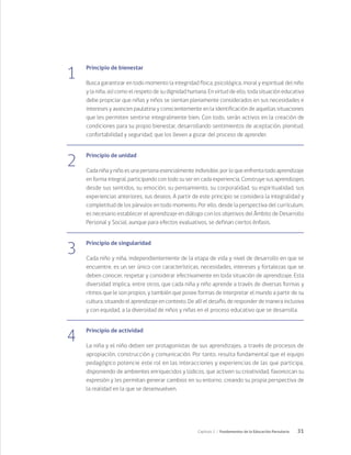 31
Capítulo 1 / Fundamentos de la Educación Parvularia
1
Principio de bienestar
Busca garantizar en todo momento la integridad física, psicológica, moral y espiritual del niño
y la niña, así como el respeto de su dignidad humana. En virtud de ello, toda situación educativa
debe propiciar que niñas y niños se sientan plenamente considerados en sus necesidades e
intereses y avancen paulatina y conscientemente en la identificación de aquellas situaciones
que les permiten sentirse integralmente bien. Con todo, serán activos en la creación de
condiciones para su propio bienestar, desarrollando sentimientos de aceptación, plenitud,
confortabilidad y seguridad, que los lleven a gozar del proceso de aprender.
2
Principio de unidad
Cada niña y niño es una persona esencialmente indivisible, por lo que enfrenta todo aprendizaje
en forma integral, participando con todo su ser en cada experiencia. Construye sus aprendizajes
desde sus sentidos, su emoción, su pensamiento, su corporalidad, su espiritualidad, sus
experiencias anteriores, sus deseos. A partir de este principio se considera la integralidad y
completitud de los párvulos en todo momento. Por ello, desde la perspectiva del currículum,
es necesario establecer el aprendizaje en diálogo con los objetivos del Ámbito de Desarrollo
Personal y Social, aunque para efectos evaluativos, se definan ciertos énfasis.
3
Principio de singularidad
Cada niño y niña, independientemente de la etapa de vida y nivel de desarrollo en que se
encuentre, es un ser único con características, necesidades, intereses y fortalezas que se
deben conocer, respetar y considerar efectivamente en toda situación de aprendizaje. Esta
diversidad implica, entre otros, que cada niña y niño aprende a través de diversas formas y
ritmos que le son propios, y también que posee formas de interpretar el mundo a partir de su
cultura, situando el aprendizaje en contexto. De allí el desafío, de responder de manera inclusiva
y con equidad, a la diversidad de niños y niñas en el proceso educativo que se desarrolla.
4
Principio de actividad
La niña y el niño deben ser protagonistas de sus aprendizajes, a través de procesos de
apropiación, construcción y comunicación. Por tanto, resulta fundamental que el equipo
pedagógico potencie este rol en las interacciones y experiencias de las que participa,
disponiendo de ambientes enriquecidos y lúdicos, que activen su creatividad, favorezcan su
expresión y les permitan generar cambios en su entorno, creando su propia perspectiva de
la realidad en la que se desenvuelven.
 