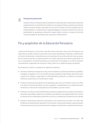 33
Capítulo 1 / Fundamentos de la Educación Parvularia
8
Principio de potenciación
Cuando el niño y la niña participan de ambientes enriquecidos para el aprendizaje, desarrolla
progresivamente un sentimiento de confianza en sus propias fortalezas y talentos para afrontar
mayores y nuevos desafíos y aprender de sus errores, tomando conciencia progresiva de sus
potencialidades. La confianza que el equipo pedagógico transmite al párvulo acerca de sus
posibilidades de aprendizaje y desarrollo integral, deben constituir un aspecto central de
las oportunidades de aprendizaje que se generan cotidianamente.
Fin y propósitos de la Educación Parvularia
La Educación Parvularia, como primer nivel del sistema educativo, tiene como fin favorecer una
educación de calidad, oportuna y pertinente, que propicie aprendizajes relevantes y significativos
en función del bienestar, el desarrollo pleno y la trascendencia de la niña y del niño como personas.
Ello en estrecha relación y complementación con la labor educativa de la familia, propiciando a la
vez su continuidad en el sistema educativo y su contribución a la sociedad, en un marco de valores
nacionalmente compartidos que reconoce a niñas y niños en su calidad de sujetos de derecho.
Para favorecer lo anterior, se plantean los siguientes propósitos:
	 Promover el bienestar integral de la niña y el niño mediante la creación de ambientes saludables,
protegidos, acogedores y ricos en términos de oportunidades de aprendizaje, donde ellos vivan
y aprecien el cuidado, la seguridad y la confortabilidad y potencien su confianza, curiosidad e
interés por las personas y el mundo que los rodea.
	 Propiciar el desarrollo de experiencias de aprendizaje que, junto con la familia, inicien a las niñas
y los niños en su formación valórica y como ciudadanos, considerándolos en su calidad de sujetos
de derecho, en función de la búsqueda de la trascendencia y el bien común.
	 Promover en la niña y el niño la identificación y valoración progresiva de sus propias características
personales, necesidades, preferencias y fortalezas, para favorecer una imagen positiva de sí mismos
y el desarrollo de su identidad y autonomía, así como la consideración y respeto hacia los demás.
	 Favorecer aprendizajes oportunos, pertinentes y con sentido para las niñas y los niños, que
fortalezcan su disposición por aprender en forma activa, creativa y permanente; y que promuevan
el desarrollo personal y social, la comunicación integral y la interacción y comprensión del entorno.
 