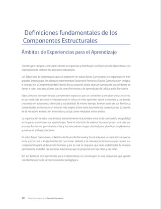 38 Bases Curriculares de la Educación Parvularia
Definiciones fundamentales de los
Componentes Estructurales
Ámbitos de Experiencias para el Aprendizaje
Constituyen campos curriculares donde se organizan y distribuyen los Objetivos de Aprendizaje, con
el propósito de orientar los procesos educativos.
Los Objetivos de Aprendizaje que se proponen en estas Bases Curriculares se organizan en tres
grandes ámbitos que los párvulos experimentan: Desarrollo Personal y Social, Comunicación Integral
e Interacción y Comprensión del Entorno. En su conjunto, éstos abarcan campos de acción donde se
llevan a cabo procesos claves para la tarea formativa y de aprendizaje de la Educación Parvularia.
Estos ámbitos de experiencias comprenden aspectos que se contienen y vinculan unos con otros:
en un nivel más personal e interpersonal, la niña y el niño aprenden sobre sí mismos y los demás,
creciendo en autonomía, identidad y sociabilidad. Al mismo tiempo, forman parte de sus familias y
comunidades, inmersos en un entorno más amplio. Entre estos dos niveles la comunicación, da cuenta
de la necesaria interacción entre ellos y actúa como mediador entre ambos.
La organización de estos tres ámbitos, estrechamente relacionados entre sí, da cuenta de la integralidad
en la que se construyen los aprendizajes. Tiene la intención de ordenar la prescripción curricular y el
proceso formativo, permitiendo a las y los educadores mayor claridad para planificar, implementar
y evaluar el trabajo educativo.
En estas Bases Curriculares, el Ámbito de Desarrollo Personal y Social adquiere un carácter transversal
en la estructura e implementación curricular, debido a la relevancia formativa que tienen sus
componentes para el desarrollo humano y por lo cual se requiere, que sean visibilizados de manera
permanente en todas las acciones educativas que se propician con los niños y las niñas.
Así, los Ámbitos de Experiencias para el Aprendizaje se constituyen en una propuesta, que aporta
claridad respecto de la intencionalidad pedagógica.
 