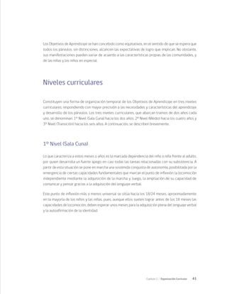 41
Capítulo 2 / Organización Curricular
Los Objetivos de Aprendizaje se han concebido como equitativos, en el sentido de que se espera que
todos los párvulos, sin distinciones, alcancen las expectativas de logro que implican. No obstante,
sus manifestaciones pueden variar de acuerdo a las características propias de las comunidades, y
de las niñas y los niños en especial.
Niveles curriculares
Constituyen una forma de organización temporal de los Objetivos de Aprendizaje en tres niveles
curriculares, respondiendo con mayor precisión a las necesidades y características del aprendizaje
y desarrollo de los párvulos. Los tres niveles curriculares, que abarcan tramos de dos años cada
uno, se denominan: 1° Nivel (Sala Cuna) hacia los dos años; 2° Nivel (Medio) hacia los cuatro años y
3° Nivel (Transición) hacia los seis años. A continuación, se describen brevemente.
1° Nivel (Sala Cuna)
Lo que caracteriza a estos meses o años es la marcada dependencia del niño o niña frente al adulto,
por quien desarrolla un fuerte apego en casi todas las tareas relacionadas con su subsistencia. A
partir de esta situación se pone en marcha una sostenida conquista de autonomía, posibilitada por la
emergencia de ciertas capacidades fundamentales que marcan el punto de inflexión: la locomoción
independiente mediante la adquisición de la marcha y, luego, la ampliación de su capacidad de
comunicar y pensar gracias a la adquisición del lenguaje verbal.
Este punto de inflexión más o menos universal se sitúa hacia los 18/24 meses, aproximadamente
en la mayoría de los niños y las niñas, pues, aunque ellos suelen lograr antes de los 18 meses las
capacidades de locomoción, deben esperar unos meses para la adquisición plena del lenguaje verbal
y la autoafirmación de la identidad.
 