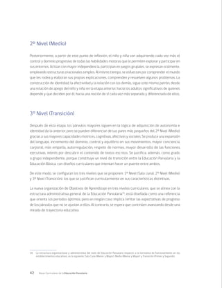 42 Bases Curriculares de la Educación Parvularia
18	 La estructura organizacional y administrativa del nivel de Educación Parvularia respecto a la normativa de funcionamiento en los
establecimientos educativos, es la siguiente: Sala Cuna (Menor y Mayor), Medio (Menor y Mayor) y Transición (Primer y Segundo).
2° Nivel (Medio)
Posteriormente, a partir de este punto de inflexión, el niño y niña van adquiriendo cada vez más el
control y dominio progresivo de todas las habilidades motoras que le permiten explorar y participar en
sus entornos. Actúan con mayor independencia, participan en juegos grupales, se expresan oralmente,
empleando estructuras oracionales simples. Al mismo tiempo, se esfuerzan por comprender el mundo
que les rodea y elaboran sus propias explicaciones, comprenden y resuelven algunos problemas. La
construcción de identidad, la afectividad y la relación con los demás, sigue este mismo patrón, desde
una relación de apego del niño y niña en la etapa anterior, hacia los adultos significativos de quienes
depende y que deciden por él, hacia una noción de sí cada vez más separada y diferenciada de ellos.
3° Nivel (Transición)
Después de esta etapa, los párvulos mayores siguen en la lógica de adquisición de autonomía e
identidad de la anterior, pero se pueden diferenciar de sus pares más pequeños del 2º Nivel (Medio)
gracias a sus mayores capacidades motrices, cognitivas, afectivas y sociales. Se produce una expansión
del lenguaje, incremento del dominio, control y equilibrio en sus movimientos, mayor conciencia
corporal, más empatía, autorregulación, respeto de normas, mayor desarrollo de las funciones
ejecutivas, interés por descubrir el contenido de textos escritos. Se justifica, además, como grado
o grupo independiente, porque constituye un nivel de transición entre la Educación Parvularia y la
Educación Básica, con diseños curriculares que intentan hacer un puente entre ambos.
De este modo, se configuran los tres niveles que se proponen: 1º Nivel (Sala cuna), 2º Nivel (Medio)
y 3º Nivel (Transición), los que se justifican curricularmente en sus características distintivas.
La nueva organización de Objetivos de Aprendizaje en tres niveles curriculares, que se alinea con la
estructura administrativa general de la Educación Parvularia18
, está diseñada como una referencia
que orienta los periodos óptimos, pero en ningún caso implica limitar las expectativas de progreso
de los párvulos que no se ajustan a ellos. Al contrario, se espera que continúen avanzando desde una
mirada de trayectoria educativa.
 