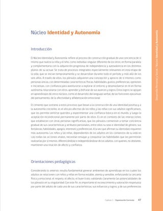 47
Capítulo 2 / Organización Curricular
Núcleo Identidad y Autonomía
Introducción
El Núcleo Identidad y Autonomía, refiere al proceso de construcción gradual de una conciencia de sí
mismo que realiza la niña y el niño, como individuo singular diferente de los otros, en forma paralela
y complementaria con la adquisición progresiva de independencia y autovalencia en los distintos
planos de su actuar. Se trata de procesos integrados especialmente relevantes en esta etapa de
la vida, que se inician tempranamente y se desarrollan durante todo el período y más allá de los
seis años. A través de ellos, los párvulos adquieren una concepción y aprecio de sí mismos como
personas únicas, con determinadas características físicas, habilidades, gustos, preferencias, opiniones
e iniciativas, con confianza para aventurarse a explorar el entorno y desenvolverse en él en forma
autónoma, relacionarse con otros, aprender y disfrutar de sus avances y logros. Estos logros se apoyan
en aprendizajes de otros núcleos, como el desarrollo del lenguaje verbal, de las funciones ejecutivas
del pensamiento, de la afectividad y alfabetización emocional.
El cimiento que sostiene a estos procesos que llevan a la construcción de una identidad positiva y a
la autonomía creciente, es el vínculo afectivo de los niños y las niñas con sus adultos significativos,
que les permite sentirse queridos y experimentar una confianza básica en el mundo, y luego la
aceptación incondicional permanente por parte de ellos. Es en el contexto de las interacciones
que establecen con otras personas significativas, que los párvulos comienzan a tomar conciencia
gradual de sus características y atributos personales, entre ellos su sexo e identidad de género, sus
fortalezas, habilidades, apegos, intereses y preferencias. A la vez que afirman su identidad, requieren
más autonomía. Los niños y las niñas, dependientes de los adultos en los comienzos de su vida en
casi todas las acciones vitales, necesitan ensayar y conquistar las habilidades que les permitirán
realizarlas por sí mismos, diferenciándose e independizándose de los adultos, con quienes, no obstante,
mantienen una relación de afecto y confianza.
Orientaciones pedagógicas
Considerando lo anterior, resulta fundamental generar ambientes de aprendizaje en los cuales los
adultos se relacionen con niños y niñas en forma estable, atenta y sensible, enfatizando la cercanía
física y emocional, el respeto, el afecto, el buen trato; validando claramente las potencialidades de
los párvulos en su singularidad. Con este fin, es importante el reconocimiento y valoración respetuosa
por parte del adulto de cada una de sus características, sus esfuerzos y logros, y de sus preferencias
Desarrollo
Personal
y
Social
/
Núcleo
Identidad
y
Autonomía
 