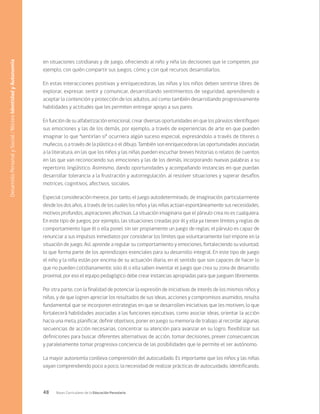 48 Bases Curriculares de la Educación Parvularia
en situaciones cotidianas y de juego, ofreciendo al niño y niña las decisiones que le competen, por
ejemplo, con quién compartir sus juegos, cómo y con qué recursos desarrollarlos.
En estas interacciones positivas y enriquecedoras, las niñas y los niños deben sentirse libres de
explorar, expresar, sentir y comunicar, desarrollando sentimientos de seguridad, aprendiendo a
aceptar la contención y protección de los adultos, así como también desarrollando progresivamente
habilidades y actitudes que les permiten entregar apoyo a sus pares.
En función de su alfabetización emocional, crear diversas oportunidades en que los párvulos identifiquen
sus emociones y las de los demás, por ejemplo, a través de experiencias de arte en que pueden
imaginar lo que “sentirían si” ocurriera algún suceso especial, expresándolo a través de títeres o
muñecos, o a través de la plástica o el dibujo. También son enriquecedoras las oportunidades asociadas
a la literatura, en las que los niños y las niñas pueden escuchar breves historias o relatos de cuentos
en las que van reconociendo sus emociones y las de los demás, incorporando nuevas palabras a su
repertorio lingüístico. Asimismo, dando oportunidades y acompañando instancias en que puedan
desarrollar tolerancia a la frustración y autorregulación, al resolver situaciones y superar desafíos
motrices, cognitivos, afectivos, sociales.
Especial consideración merece, por tanto, el juego autodeterminado, de imaginación, particularmente
desde los dos años, a través de los cuales los niños y las niñas actúan espontáneamente sus necesidades,
motivos profundos, aspiraciones afectivas. La situación imaginaria que el párvulo crea no es cualquiera.
En este tipo de juegos, por ejemplo, las situaciones creadas por él y ella ya tienen límites y reglas de
comportamiento (que él o ella pone), sin ser propiamente un juego de reglas; el párvulo es capaz de
renunciar a sus impulsos inmediatos por considerar los límites que voluntariamente (se) impone en la
situación de juego. Así, aprende a regular su comportamiento y emociones, fortaleciendo su voluntad,
lo que forma parte de los aprendizajes esenciales para su desarrollo integral. En este tipo de juego
el niño y la niña están por encima de su actuación diaria, en el sentido que son capaces de hacer lo
que no pueden cotidianamente; solo él o ella saben inventar el juego que crea su zona de desarrollo
proximal, por eso el equipo pedagógico debe crear instancias apropiadas para que jueguen libremente.
Por otra parte, con la finalidad de potenciar la expresión de iniciativas de interés de los mismos niños y
niñas, y de que logren apreciar los resultados de sus ideas, acciones y compromisos asumidos, resulta
fundamental que se incorporen estrategias en que se desarrollen iniciativas que les motiven, lo que
fortalecerá habilidades asociadas a las funciones ejecutivas, como asociar ideas, orientar la acción
hacia una meta, planificar, definir objetivos, poner en juego su memoria de trabajo al recordar algunas
secuencias de acción necesarias, concentrar su atención para avanzar en su logro, flexibilizar sus
definiciones para buscar diferentes alternativas de acción, tomar decisiones, prever consecuencias
y paralelamente tomar progresiva conciencia de las posibilidades que le permite el ser autónomo.
La mayor autonomía conlleva comprensión del autocuidado. Es importante que los niños y las niñas
vayan comprendiendo poco a poco, la necesidad de realizar prácticas de autocuidado, identificando,
Desarrollo
Personal
y
Social
/
Núcleo
Identidad
y
Autonomía
 
