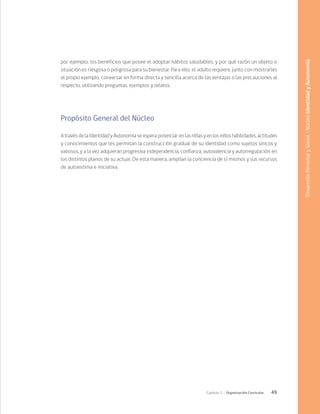 49
Capítulo 2 / Organización Curricular
por ejemplo, los beneficios que posee el adoptar hábitos saludables, y por qué razón un objeto o
situación es riesgosa o peligrosa para su bienestar. Para ello, el adulto requiere, junto con mostrarles
el propio ejemplo, conversar en forma directa y sencilla acerca de las ventajas o las precauciones al
respecto, utilizando preguntas, ejemplos y relatos.
Propósito General del Núcleo
A través de la Identidad y Autonomía se espera potenciar en las niñas y en los niños habilidades, actitudes
y conocimientos que les permitan la construcción gradual de su identidad como sujetos únicos y
valiosos, y a la vez adquieran progresiva independencia, confianza, autovalencia y autorregulación, en
los distintos planos de su actuar. De esta manera, amplían la conciencia de sí mismos y sus recursos
de autoestima e iniciativa.
Desarrollo
Personal
y
Social
/
Núcleo
Identidad
y
Autonomía
 