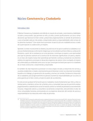 53
Capítulo 2 / Organización Curricular
Núcleo Convivencia y Ciudadanía
Introducción
El Núcleo Convivencia y Ciudadanía, está referido al conjunto de actitudes, conocimientos y habilidades
sociales y emocionales, que permiten al niño y la niña, convivir pacíficamente con otros, tomar
decisiones que favorecen el bien común, y desarrollar progresivamente un sentido de pertenencia
a una comunidad cada vez más amplia, compartiendo valores y responsabilidades sobre la base de
los derechos humanos20
. Este núcleo busca promover el ejercicio de una ciudadanía activa, a través
de la participación, la colaboración y el respeto.
Aprender a convivir, reconociendo los ideales y las prácticas en las que se sustenta la ciudadanía, es un
proceso fundamental para la formación integral que se inicia desde la primera infancia. La Educación
Parvularia, a partir de la convivencia con otras personas, constituye un espacio y una oportunidad
para que los párvulos avancen en la construcción de relaciones significativas con pares y adultos,
en un marco de respeto mutuo. Este aprendizaje permanente, continuo y transversal a los distintos
ámbitos de experiencia, promueve el desarrollo progresivo de valores como la empatía, el respeto
de la diversidad y la solidaridad, entre otros, los que constituyen las bases para ejercer la ciudadanía
de un modo constructivo, comprometido y responsable.
Es también de vital importancia promover en estas etapas iniciales, el desarrollo de normas y
acuerdos establecidos o creados colectivamente para el bienestar común. Las relaciones horizontales
basadas en el diálogo y la generación de acuerdos y normas con sentido, fortalecen el desarrollo
de la ciudadanía, pues progresivamente los párvulos asumen las responsabilidades por sus actos, la
preocupación por el bien común y el ejercicio pleno de sus derechos.
En este proceso gradual de formación para la ciudadanía, resulta fundamental que niños y niñas se
sientan parte y miembros activos de su familia y de su comunidad, base que les permitirá ampliar
progresivamente su identificación social. Se trata de construir un sentido de pertenencia crecientemente
inclusivo, integrando valores y costumbres socialmente compartidos, descubriendo el valor de
otras comunidades humanas, promoviendo así un progresivo desarrollo del sentido de justicia y
responsabilidad en las relaciones entre todas las personas.
20	 Este núcleo sigue la concepción amplia de formación ciudadana formulada en el marco de la Ley N° 20.911, referida al Plan de Formación
Ciudadana, ley que fue creada para promover la formación ciudadana en el sistema educacional. Allí, la ciudadanía es entendida como
una vida responsable en una sociedad libre y de orientación hacia el mejoramiento integral de la persona humana, como fundamento
del sistema democrático, la justicia social y el progreso. En atención al nivel de desarrollo de los párvulos, esta Ley cautela que la
formación ciudadana se hará de acuerdo a las características particulares del nivel y su contexto, por ejemplo, a través del juego.
El Núcleo Convivencia y Ciudadanía comparte contenidos relacionados con la formación ciudadana con el Núcleo Entorno Sociocultural
(ver nota aclaratoria en Núcleo Entorno Sociocultural).
Desarrollo
Personal
y
Social
/
Núcleo
Convivencia
y
Ciudadanía
 