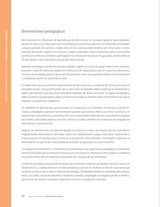 54 Bases Curriculares de la Educación Parvularia
Orientaciones pedagógicas
Para favorecer los Objetivos de Aprendizaje de este núcleo, es necesario generar oportunidades
donde los niños y las niñas participen activamente y en forma progresiva, en diferentes actividades
y juegos grupales de carácter colaborativo, en los cuales puedan disfrutar por estar junto a otros,
expresar opiniones, respetar las normas y reglas acordadas, hacer propuestas para la resolución
pacífica de conflictos cotidianos, participar en la elaboración de proyectos grupales, siendo parte de
las decisiones colectivas desde una perspectiva inclusiva.
Aquellas estrategias donde los párvulos puedan sugerir las áreas de juego, seleccionar recursos,
proponer y decidir sobre los aspectos estéticos y de organización de los espacios educativos,
consensuar estrategias para el desarrollo de proyectos, entre otras, generan hábitos de participación
y ciudadanía a partir de los primeros años.
Es importante que las primeras experiencias de participación y colaboración de los párvulos en
pequeños grupos sean gratificantes, por lo que estas actividades deben acentuar lo entretenido y
lúdico, permitiendo que descubran las potencialidades de “estar con otros”. El equipo pedagógico
debe reconocer sus decisiones, logros y esfuerzos al respecto, fortaleciendo el incremento de nuevas
palabras a su repertorio lingüístico.
Un ambiente de aprendizaje que promueve la convivencia y la ciudadanía, se fortalece cuando los
equipos pedagógicos, generan oportunidades guiadas para que los niños y las niñas conozcan y se
interesen por la existencia y costumbres de otras comunidades tanto del país como de otros lugares
del mundo, utilizando diversos recursos, entre los cuales también se incorporan tecnologías de
información y comunicación.
Ampliar las interacciones con diversos grupos o cursos en un marco de respeto por las costumbres,
singularidades personales y culturales, como son: celebraciones, juegos colectivos, ceremonias o
la participación en producciones artísticas y encuentros interculturales, contribuyen a apreciar la
diversidad en las personas, incorporando el principio de igualdad y no discriminación.
La integración de familiares o miembros de la comunidad en las experiencias pedagógicas, asumiendo
distintas funciones que se realizan en el aula o en otros espacios, favorece el intercambio, la confianza
y el conocimiento de los propósitos educativos de cada una de las estrategias.
Uno de los principales recursos de los adultos para promover experiencias de participación, y prácticas
democráticas y colaborativas en el nivel parvulario, consiste en modelar el tipo de relaciones que
se desea construir, por lo que es importante dialogar, facilitando instancias cotidianas para que las
niñas y los niños expresen opiniones, respeten acuerdos, propongan estrategias pacificas frente a
situaciones de conflicto y puedan organizarse en torno a propósitos comunes.
Desarrollo
Personal
y
Social
/
Núcleo
Convivencia
y
Ciudadanía
 