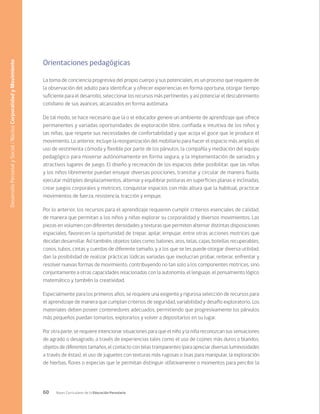 60 Bases Curriculares de la Educación Parvularia
Orientaciones pedagógicas
La toma de conciencia progresiva del propio cuerpo y sus potenciales, es un proceso que requiere de
la observación del adulto para identificar y ofrecer experiencias en forma oportuna, otorgar tiempo
suficiente para el desarrollo, seleccionar los recursos más pertinentes, y así potenciar el descubrimiento
cotidiano de sus avances, alcanzados en forma autómata.
De tal modo, se hace necesario que la o el educador genere un ambiente de aprendizaje que ofrece
permanentes y variadas oportunidades de exploración libre, confiada e intuitiva de los niños y
las niñas, que respete sus necesidades de confortabilidad y que acoja el goce que le produce el
movimiento. Lo anterior, incluye la reorganización del mobiliario para hacer el espacio más amplio, el
uso de vestimenta cómoda y flexible por parte de los párvulos, la compañía y mediación del equipo
pedagógico para moverse autónomamente en forma segura, y la implementación de variados y
atractivos lugares de juego. El diseño y recreación de los espacios debe posibilitar, que las niñas
y los niños libremente puedan ensayar diversas posiciones, transitar y circular de manera fluida,
ejecutar múltiples desplazamientos, alternar y equilibrar posturas en superficies planas e inclinadas,
crear juegos corporales y motrices, conquistar espacios con más altura que la habitual, practicar
movimientos de fuerza, resistencia, tracción y empuje.
Por lo anterior, los recursos para el aprendizaje requieren cumplir criterios esenciales de calidad,
de manera que permitan a los niños y niñas explorar su corporalidad y diversos movimientos. Las
piezas en volumen con diferentes densidades y texturas que permiten alternar distintas disposiciones
espaciales, favorecen la oportunidad de trepar, apilar, empujar, entre otras acciones motrices que
decidan desarrollar. Así también, objetos tales como: balones, aros, telas, cajas, botellas recuperables,
conos, tubos, cintas y cuerdas de diferente tamaño, y a los que se les puede otorgar diversa utilidad,
dan la posibilidad de realizar prácticas lúdicas variadas que involucran probar, reiterar, enfrentar y
resolver nuevas formas de movimiento, contribuyendo no tan solo a los componentes motrices, sino
conjuntamente a otras capacidades relacionadas con la autonomía, el lenguaje, el pensamiento lógico
matemático y también la creatividad.
Especialmente para los primeros años, se requiere una exigente y rigurosa selección de recursos para
el aprendizaje de manera que cumplan criterios de seguridad, variabilidad y desafío exploratorio. Los
materiales deben poseer contenedores adecuados, permitiendo que progresivamente los párvulos
más pequeños puedan tomarlos, explorarlos y volver a depositarlos en su lugar.
Por otra parte, se requiere intencionar situaciones para que el niño y la niña reconozcan sus sensaciones
de agrado o desagrado, a través de experiencias tales como el uso de cojines más duros o blandos,
objetos de diferentes tamaños, el contacto con telas transparentes (para apreciar diversas luminosidades
a través de éstas), el uso de juguetes con texturas más rugosas o lisas para manipular, la exploración
de hierbas, flores o especias que le permitan distinguir olfativamente o momentos para percibir la
Desarrollo
Personal
y
Social
/
Núcleo
Corporalidad
y
Movimiento
 