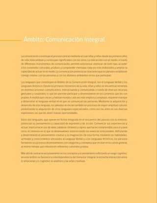 66 Bases Curriculares de la Educación Parvularia
Ámbito: Comunicación Integral
La comunicación constituye el proceso central mediante el cual niñas y niños desde los primeros años
de vida intercambian y construyen significados con los otros. La interacción con el medio, a través
de diferentes instrumentos de comunicación, permite exteriorizar vivencias de todo tipo, acceder
a los contenidos culturales, producir y comprender mensajes cada vez más elaborados y ampliar la
capacidad de actuar en el medio. La comunicación potencia las relaciones que los párvulos establecen
consigo mismo, con las personas y con los distintos ambientes en los que participan.
Los lenguajes que constituyen el Ámbito de la Comunicación Integral, son el Lenguaje Verbal y los
Lenguajes Artísticos. Desde los primeros momentos de su vida, niñas y niños se encuentran inmersos
en distintos procesos comunicativos, interactuando y comunicando a través de diversos recursos
gestuales y corporales, lo que les permite participar y desenvolverse en los contextos que les son
propios. A medida que crecen, y habitan mundos cada vez más amplios y complejos, requieren manejar
y desarrollar el lenguaje verbal en el que se comunican las personas. Mediante la adquisición y
desarrollo de este lenguaje, los párvulos se inician también en procesos de mayor amplitud cultural,
posibilitando la adquisición de otros lenguajes especializados, como son las artes en sus diversas
expresiones, las que les abren nuevas oportunidades.
Estos dos lenguajes, que operan en forma integrada en el encuentro del párvulo con su entorno,
potencian su pensamiento y capacidad de expresión y de acción. Comunicar sus experiencias y
actuar, implica hacer uso de ideas, palabras, símbolos y signos, que hacen comprensible, para sí y para
otros, el contexto en el que se desenvuelven, exteriorizando las vivencias emocionales, disfrutando
y desarrollando el pensamiento creativo y la imaginación. De esta forma, mediante las habilidades,
actitudes y conocimientos vinculados al Lenguaje Verbal y a los Lenguajes Artísticos, los párvulos
fortalecen sus procesos de pensamiento con categorías y conceptos que circulan en la cultura general,
al mismo tiempo que robustecen referentes culturales propios.
Más allá de centrarse exclusivamente en los conceptos y el pensamiento reforzando un sesgo cognitivo,
en este ámbito se favorece la interdependencia del bienestar integral, la estrecha interacción entre
lo emocional y lo cognitivo, lo analítico y las artes creativas.
 