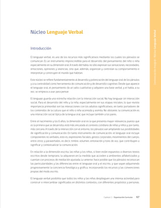 67
Capítulo 2 / Organización Curricular
Núcleo Lenguaje Verbal
Introducción
El lenguaje verbal, es uno de los recursos más significativos mediante los cuales los párvulos se
comunican. Es un instrumento imprescindible para el desarrollo del pensamiento del niño o niña
especialmente en su dimensión oral. A través del habla, no sólo expresan sus sensaciones, necesidades,
emociones, opiniones y vivencias, sino que, además, organizan y controlan su comportamiento e
interpretan y construyen el mundo que habitan.
Este núcleo se refiere fundamentalmente al desarrollo y potenciación del lenguaje oral de los párvulos
y a su centralidad como herramienta de comunicación y de desarrollo cognitivo. Desde que aparece
el lenguaje oral, el pensamiento da un salto cualitativo y adquiere una base verbal, y el habla, a su
vez, se empieza a usar para pensar.
El lenguaje guarda una estrecha relación con la interacción social. No hay lenguaje sin interacción
social. Para el desarrollo del niño y la niña, especialmente en sus etapas iniciales, lo que reviste
importancia primordial son las interacciones con los adultos significativos, en tanto portadores de
los contenidos de la cultura que el niño o niña acomoda y asimila. No obstante, la comunicación es
una interacción social típica de la lengua oral, que incluye también a los pares.
Entre el nacimiento y los 6 años, la dimensión oral es la que presenta mayor relevancia, puesto que
es la primera que se desarrolla; está más vinculada al contexto cotidiano de niñas y niños y, por tanto,
más cercana. A través de la interacción con el entorno, los párvulos van ampliando sus posibilidades
de significación y comunicación. En tanto instrumento de comunicación, el lenguaje oral incluye
componentes no verbales, esto es, expresiones faciales, gestos corporales, movimientos del cuerpo,
entre otros; y paraverbales, es decir, timbre, volumen, entonación y tono de voz, que contribuyen a
significar y contextualizar la comunicación.
En relación a la dimensión escrita, las niñas y los niños, si bien están expuestos a diversos textos
escritos desde temprano, la adquieren en la medida que acceden a ambientes alfabetizados y
cuentan con procesos de mediación ajustada. Lo anterior, hace posible que los párvulos reconozcan
las particularidades y las diferencias entre el lenguaje oral y el escrito, y que vayan adquiriendo
progresivamente la conciencia fonológica y gráfica, incorporando los recursos y las convenciones
propias del modo escrito.
El lenguaje verbal posibilita que todos los niños y las niñas desplieguen una intensa actividad para
construir e intercambiar significados en distintos contextos, con diferentes propósitos y personas.
Comunicación
Integral
/
Núcleo
Lenguaje
Verbal
 