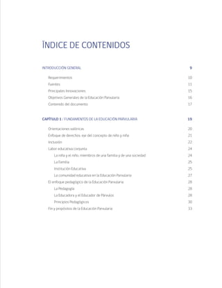 ÍNDICE DE CONTENIDOS
INTRODUCCIÓN GENERAL	 9
	Requerimientos	 10
	 Fuentes		 11
	 Principales Innovaciones	 15
	 Objetivos Generales de la Educación Parvularia	 16
	 Contenido del documento	 17
CAPÍTULO 1 / FUNDAMENTOS DE LA EDUCACIÓN PARVULARIA	 19
	 Orientaciones valóricas	 20
	 Enfoque de derechos: eje del concepto de niño y niña	 21
	 Inclusión		 22
	 Labor educativa conjunta	 24
		 La niña y el niño, miembros de una familia y de una sociedad	 24
		 La Familia	 25
		 Institución Educativa	 25
		 La comunidad educativa en la Educación Parvularia	 27
	 El enfoque pedagógico de la Educación Parvularia	 28
		 La Pedagogía	 28
		 La Educadora y el Educador de Párvulos	 28
		 Principios Pedagógicos	 30
	 Fin y propósitos de la Educación Parvularia	 33
 