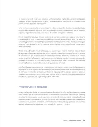 69
Capítulo 2 / Organización Curricular
en ellos, promoviendo el contacto cotidiano con la lectura. Esto implica disponer distintos tipos de
imágenes, recursos digitales, textos variados y auténticos para ser manipulados en forma autónoma
por los párvulos, desde los primeros años.
Junto con lo anterior, resulta conveniente poner a disposición, en los distintos niveles educativos,
variados tipos de papeles, formatos, soportes, lápices y otros recursos o elementos que les permitan
explorar y experimentar su producción escrita de carácter emergente y auténtica.
Para la iniciación a la lectura, el relato periódico de cuentos seleccionados según su valor literario
e intereses de los niños y las niñas es una buena oportunidad para conocer, escuchar con atención,
comentar y promover la motivación por la lectura. Así mismo es también valioso incentivar estrategias
como las “caminatas de lectura” a través de paseos y visitas en los cuales tengan contacto con
mensajes escritos.
Dentro de las habilidades metalingüísticas que se requieren para iniciar el desarrollo del aprendizaje
de la lectura, es fundamental desarrollar la conciencia fonológica cuyo elemento central, es la toma
de conciencia de que las palabras están formadas por sonidos (fonemas y sílabas). En un sentido
amplio, la conciencia fonológica implica tomar conciencia lexical (que las frases u oraciones están
compuestas por palabras), conciencia silábica (que las palabras están compuestas por sílabas) y
conciencia fonémica (que las sílabas están compuestas por fonemas).
Estas habilidades se pueden potenciar a través de diversos recursos y juegos, como distinguir palabras
largas y cortas, buscar palabras que comiencen con un mismo sonido, marcar mediante percusión
de palmas o movimientos gestuales las sílabas de algunas palabras, agrupar objetos o recopilar
imágenes que comienzan con la misma sílaba, resolver desafíos identificando palabras iguales que
escucha en juegos digitales, segmentar palabras, entre otros.
Propósito General del Núcleo
A través de Lenguaje Verbal, se espera potenciar en las niñas y los niños, las habilidades, actitudes y
conocimientos que les posibiliten desarrollar su pensamiento, comprender el entorno que habitan y
comunicarse, relacionándose con otras personas, construyendo e intercambiando significados. De esta
manera, amplían progresivamente sus recursos comunicativos verbales y paraverbales para expresar
sus sensaciones, vivencias, emociones, sentimientos, necesidades, ideas y opiniones, construyendo
una base sólida sobre la cual asimilar otros aprendizajes presentes y futuros.
Comunicación
Integral
/
Núcleo
Lenguaje
Verbal
 