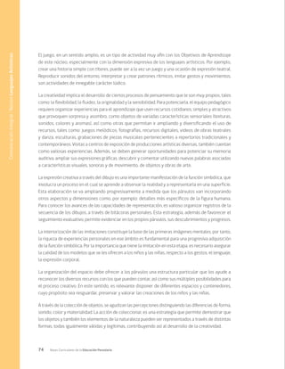 74 Bases Curriculares de la Educación Parvularia
El juego, en un sentido amplio, es un tipo de actividad muy afín con los Objetivos de Aprendizaje
de este núcleo, especialmente con la dimensión expresiva de los lenguajes artísticos. Por ejemplo,
crear una historia simple con títeres, puede ser a la vez un juego y una ocasión de expresión teatral.
Reproducir sonidos del entorno, interpretar y crear patrones rítmicos, imitar gestos y movimientos,
son actividades de innegable carácter lúdico.
La creatividad implica el desarrollo de ciertos procesos de pensamiento que le son muy propios, tales
como: la flexibilidad, la fluidez, la originalidad y la sensibilidad. Para potenciarla, el equipo pedagógico
requiere organizar experiencias para el aprendizaje que usen recursos cotidianos, simples y atractivos
que provoquen sorpresa y asombro, como objetos de variadas características sensoriales (texturas,
sonidos, colores y aromas), así como otras que permitan ir ampliando y diversificando el uso de
recursos, tales como: juegos melódicos, fotografías, recursos digitales, videos de obras teatrales
y danza, esculturas, grabaciones de piezas musicales pertenecientes a repertorios tradicionales y
contemporáneos. Visitas a centros de exposición de producciones artísticas diversas, también cuentan
como valiosas experiencias. Además, se deben generar oportunidades para potenciar su memoria
auditiva, ampliar sus expresiones gráficas, descubrir y comentar utilizando nuevas palabras asociadas
a características visuales, sonoras y de movimiento, de objetos y obras de arte.
La expresión creativa a través del dibujo es una importante manifestación de la función simbólica, que
involucra un proceso en el cual se aprende a observar la realidad y a representarla en una superficie.
Esta elaboración se va ampliando progresivamente a medida que los párvulos van incorporando
otros aspectos y dimensiones como, por ejemplo: detalles más específicos de la figura humana.
Para conocer los avances de las capacidades de representación, es valioso organizar registros de la
secuencia de los dibujos, a través de bitácoras personales. Esta estrategia, además de favorecer el
seguimiento evaluativo, permite evidenciar en los propios párvulos, sus descubrimientos y progresos.
La interiorización de las imitaciones constituye la base de las primeras imágenes mentales, por tanto,
la riqueza de experiencias personales en ese ámbito es fundamental para una progresiva adquisición
de la función simbólica. Por la importancia que tiene la imitación en esta etapa, es necesario asegurar
la calidad de los modelos que se les ofrecen a los niños y las niñas, respecto a los gestos, el lenguaje,
la expresión corporal.
La organización del espacio debe ofrecer a los párvulos una estructura particular que los ayude a
reconocer los diversos recursos con los que pueden contar, así como sus múltiples posibilidades para
el proceso creativo. En este sentido, es relevante disponer de diferentes espacios y contenedores,
cuyo propósito sea resguardar, preservar y valorar las creaciones de los niños y las niñas.
A través de la colección de objetos, se agudizan las percepciones distinguiendo las diferencias de forma,
sonido, color y materialidad. La acción de coleccionar, es una estrategia que permite demostrar que
los objetos y también los elementos de la naturaleza pueden ser representados a través de distintas
formas, todas igualmente válidas y legítimas, contribuyendo así al desarrollo de la creatividad.
Comunicación
Integral
/
Núcleo
Lenguajes
Artísticos
 