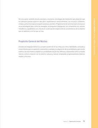 75
Capítulo 2 / Organización Curricular
Por otra parte, también resulta necesario, incorporar estrategias de mediación que propicien que
los párvulos puedan explorar, descubrir, experimentar sensorialmente, con recursos cotidianos,
simples y atractivos que provoquen sorpresa y asombro. Progresivamente será necesario incorporar
otras estrategias tales como las analogías, las preguntas divergentes, los comentarios de carácter
metafóricos, ayudándolos así, a focalizar su percepción respecto de las características de los objetos
que se exploran y con los que se crea.
Propósito General del Núcleo
A través de Lenguajes Artísticos, se espera potenciar en las niñas y los niños, habilidades, actitudes y
conocimientos para la expresión creativa de la realidad, y la adquisición de la sensibilidad y apreciación
estética. De esta manera, amplían sus posibilidades de percibir, disfrutar y representar tanto su mundo
interno como la relación con el entorno cultural y natural, empleando progresivamente diversos
medios y recursos.
Comunicación
Integral
/
Núcleo
Lenguajes
Artísticos
 