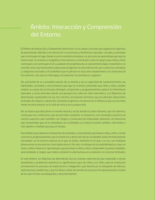 80 Bases Curriculares de la Educación Parvularia
Ámbito: Interacción y Comprensión
del Entorno
El Ámbito de Interacción y Comprensión del Entorno, es el campo curricular que organiza los objetivos
de aprendizaje referidos a la interacción con procesos y fenómenos naturales, sociales y culturales
que constituyen el lugar donde ocurre la existencia humana. Los procesos de aprendizaje que aquí se
intencionan, se orientan a resignificar este entorno y constituirlo como el espacio que niñas y niños
construyen y se construyen en él. La adquisición progresiva de un razonamiento lógico matemático, se
concibe como una herramienta valiosa para progresar en esta interacción, por cuanto los conceptos
y categorías asociados a él posibilitan que el párvulo no reaccione simplemente a los estímulos de
los entornos, sino que los interrogue, los relacione, los jerarquice y organice.
Así, partiendo de su curiosidad natural, de su interés y de su capacidad de cuestionamiento, las
habilidades, actitudes y conocimientos que aquí se orientan, pretenden que niñas y niños, puedan
ampliar su campo de acción para distinguir, comprender y, progresivamente, explicar los fenómenos
naturales y socioculturales desde una perspectiva cada vez más sistemática. Los Objetivos de
Aprendizaje organizados en sus tres núcleos, promueven asimismo que los párvulos desarrollen
actitudes de respeto y valoración, tomando progresiva conciencia de la influencia que sus acciones
tienen en este entorno, en la vida de otros y en su propia vida.
Así, se espera que descubran un mundo natural y social, donde los seres humanos, que son diversos,
construyen las condiciones que les permiten sustentar su existencia, con resultados positivos en
muchos aspectos, pero también con riesgos y consecuencias indeseadas. Asimismo, se intenciona
que comprendan que, en la naturaleza, las sociedades y la cultura ocurren cambios, más lentos o
más rápidos, a medida que pasa el tiempo.
Este ámbito busca favorecer el desarrollo de actitudes y conocimientos que llevan a niñas y niños a, tomar
conciencia progresivamente, que la existencia y desarrollo de las sociedades están intrínsecamente
vinculadas con el entorno natural en el que se sitúan, ambiente en el que, a su vez, sus múltiples
dimensiones se encuentran conectadas entre sí. Por ello, el enfoque de la sostenibilidad es clave, en
tanto conlleva favorecer aprendizajes que permitan a niñas y niños comprender las potencialidades,
oportunidades y riesgos que implica sostener la vida humana en un planeta con recursos limitados.
En este ámbito, los Objetivos de Aprendizaje buscan orientar, experiencias que respondan a temas
desafiantes y problemas auténticos y significativos para las niñas y los niños, que los involucren
activamente en procesos de exploración e indagación; que favorezcan la búsqueda de efectos,
explicaciones y evidencias, y que los lleven a dotar de sentido los procesos de representación a través
de los que recrean sus búsquedas y descubrimientos.
 