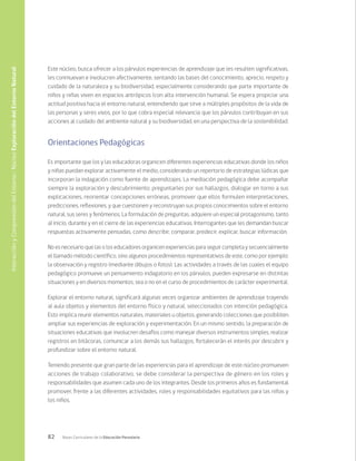 82 Bases Curriculares de la Educación Parvularia
Este núcleo, busca ofrecer a los párvulos experiencias de aprendizaje que les resulten significativas,
les conmuevan e involucren afectivamente, sentando las bases del conocimiento, aprecio, respeto y
cuidado de la naturaleza y su biodiversidad, especialmente considerando que parte importante de
niños y niñas viven en espacios antrópicos (con alta intervención humana). Se espera propiciar una
actitud positiva hacia el entorno natural, entendiendo que sirve a múltiples propósitos de la vida de
las personas y seres vivos, por lo que cobra especial relevancia que los párvulos contribuyan en sus
acciones al cuidado del ambiente natural y su biodiversidad, en una perspectiva de la sostenibilidad.
Orientaciones Pedagógicas
Es importante que los y las educadoras organicen diferentes experiencias educativas donde los niños
y niñas puedan explorar activamente el medio, considerando un repertorio de estrategias lúdicas que
incorporan la indagación como fuente de aprendizajes. La mediación pedagógica debe acompañar
siempre la exploración y descubrimiento; preguntarles por sus hallazgos, dialogar en torno a sus
explicaciones, reorientar concepciones erróneas, promover que ellos formulen interpretaciones,
predicciones, reflexiones, y que cuestionen y reconstruyan sus propios conocimientos sobre el entorno
natural, sus seres y fenómenos. La formulación de preguntas, adquiere un especial protagonismo, tanto
al inicio, durante y en el cierre de las experiencias educativas. Interrogantes que les demandan buscar
respuestas activamente pensadas, como describir, comparar, predecir, explicar, buscar información.
No es necesario que las o los educadores organicen experiencias para seguir completa y secuencialmente
el llamado método científico, sino algunos procedimientos representativos de este, como por ejemplo:
la observación y registro (mediante dibujos o fotos). Las actividades a través de las cuales el equipo
pedagógico promueve un pensamiento indagatorio en los párvulos, pueden expresarse en distintas
situaciones y en diversos momentos, sea o no en el curso de procedimientos de carácter experimental.
Explorar el entorno natural, significará algunas veces organizar ambientes de aprendizaje trayendo
al aula objetos y elementos del entorno físico y natural, seleccionados con intención pedagógica.
Esto implica reunir elementos naturales, materiales u objetos, generando colecciones que posibiliten
ampliar sus experiencias de exploración y experimentación. En un mismo sentido, la preparación de
situaciones educativas que involucren desafíos como manejar diversos instrumentos simples, realizar
registros en bitácoras, comunicar a los demás sus hallazgos, fortalecerán el interés por descubrir y
profundizar sobre el entorno natural.
Teniendo presente que gran parte de las experiencias para el aprendizaje de este núcleo promueven
acciones de trabajo colaborativo, se debe considerar la perspectiva de género en los roles y
responsabilidades que asumen cada uno de los integrantes. Desde los primeros años es fundamental
promover, frente a las diferentes actividades, roles y responsabilidades equitativos para las niñas y
los niños.
Interacción
y
Comprensión
del
Entorno
/
Núcleo
Exploración
del
Entorno
Natural
 