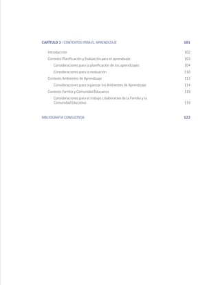 CAPÍTULO 3 / CONTEXTOS PARA EL APRENDIZAJE	 101
	Introducción	 102
	 Contexto Planificación y Evaluación para el aprendizaje	 103
		 Consideraciones para la planificación de los aprendizajes	 104
		 Consideraciones para la evaluación	 110
	 Contexto Ambientes de Aprendizaje	 113
		 Consideraciones para organizar los Ambientes de Aprendizaje	 114
	 Contexto Familia y Comunidad Educativa	 119
		 Consideraciones para el trabajo colaborativo de la Familia y la
	 Comunidad Educativa	 119
BIBLIOGRAFÍA CONSULTADA	122
 