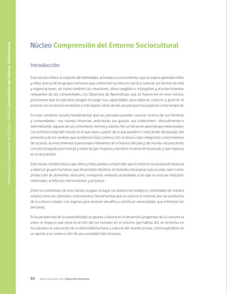 88 Bases Curriculares de la Educación Parvularia
Núcleo Comprensión del Entorno Sociocultural
Introducción
Este núcleo refiere al conjunto de habilidades, actitudes y conocimientos que se espera aprendan niñas
y niños acerca de los grupos humanos que conforman su entorno social y cultural, sus formas de vida
y organizaciones; así como también las creaciones, obras tangibles e intangibles y acontecimientos
relevantes de las comunidades. Los Objetivos de Aprendizaje que se favorecen en este núcleo,
promueven que los párvulos pongan en juego sus capacidades para explorar, conocer y apreciar el
entorno sociocultural inmediato y más lejano, tanto desde una perspectiva espacial como temporal.
En este contexto resulta fundamental que los párvulos puedan conocer acerca de sus familias
y comunidades -sus rutinas, historias, anécdotas, sus gustos, sus tradiciones- descubriendo e
internalizando algunas de sus costumbres, normas y valores. Así, se inician en aprendizajes relacionados
con la historicidad del mundo en el que viven, a partir de lo que pueden ir conociendo del pasado, del
presente y de los cambios que acontecen. Esta construcción se lleva a cabo integrando conocimientos
de sucesos, acontecimientos y personajes relevantes de la historia del país y del mundo, reconociendo
con ello el legado patrimonial y material que mujeres y hombres hicieron en el pasado y que impacta
en la actualidad.
Este núcleo también busca que niños y niñas puedan comprender que el entorno sociocultural involucra
a diversos grupos humanos que desarrollan distintas actividades necesarias para la vida, tales como:
producción de alimentos, vestuario, transporte, vivienda; actividades a las que se asocian múltiples
materiales, artefactos, herramientas y procesos.
Entre los contenidos de este núcleo, ocupan un lugar los objetos tecnológicos, entendidos de manera
amplia como los utensilios, instrumentos, herramientas que se usan en el entorno, por ser productos
de la cultura creados con ingenio para resolver desafíos y satisfacer necesidades que enfrentan las
personas.
En la perspectiva de la sostenibilidad, se apunta a favorecer el desarrollo progresivo de la conciencia
sobre el impacto que tiene la acción del ser humano en el entorno que habita. Así, se incentiva en
los párvulos la valoración de la diversidad humana y cultural del mundo actual, constituyéndose en
un aporte a la construcción de una sociedad más inclusiva.
Interacción
y
Comprensión
del
Entorno
/
Núcleo
Comprensión
del
Entorno
Sociocultural
 