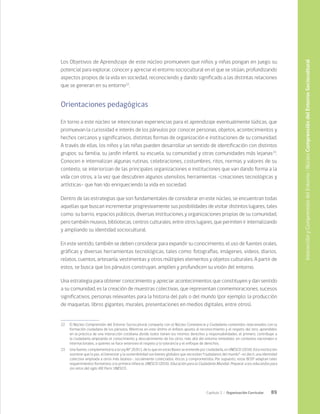 89
Capítulo 2 / Organización Curricular
Los Objetivos de Aprendizaje de este núcleo promueven que niños y niñas pongan en juego su
potencial para explorar, conocer y apreciar el entorno sociocultural en el que se sitúan, profundizando
aspectos propios de la vida en sociedad, reconociendo y dando significado a las distintas relaciones
que se generan en su entorno22
.
Orientaciones pedagógicas
En torno a este núcleo se intencionan experiencias para el aprendizaje eventualmente lúdicas, que
promuevan la curiosidad e interés de los párvulos por conocer personas, objetos, acontecimientos y
hechos cercanos y significativos, distintas formas de organización e instituciones de su comunidad.
A través de ellas, los niños y las niñas pueden desarrollar un sentido de identificación con distintos
grupos: su familia, su jardín infantil, su escuela, su comunidad y otras comunidades más lejanas23
.
Conocen e internalizan algunas rutinas, celebraciones, costumbres, ritos, normas y valores de su
contexto, se interiorizan de las principales organizaciones e instituciones que van dando forma a la
vida con otros, a la vez que descubren algunos utensilios, herramientas -creaciones tecnológicas y
artísticas- que han ido enriqueciendo la vida en sociedad.
Dentro de las estrategias que son fundamentales de considerar en este núcleo, se encuentran todas
aquellas que buscan incrementar progresivamente sus posibilidades de visitar distintos lugares, tales
como: su barrio, espacios públicos, diversas instituciones y organizaciones propias de su comunidad,
pero también museos, bibliotecas, centros culturales, entre otros lugares, que permiten ir internalizando
y ampliando su identidad sociocultural.
En este sentido, también se deben considerar para expandir su conocimiento, el uso de fuentes orales,
gráficas y diversas herramientas tecnológicas, tales como: fotografías, imágenes, videos, diarios,
relatos, cuentos, artesanía, vestimentas y otros múltiples elementos y objetos culturales. A partir de
estos, se busca que los párvulos construyan, amplíen y profundicen su visión del entorno.
Una estrategia para obtener conocimiento y apreciar acontecimientos que constituyen y dan sentido
a su comunidad, es la creación de muestras colectivas, que representan conmemoraciones, sucesos
significativos, personas relevantes para la historia del país o del mundo (por ejemplo: la producción
de maquetas, libros gigantes, murales, presentaciones en medios digitales, entre otros).
22	 El Núcleo Comprensión del Entorno Sociocultural comparte con el Núcleo Convivencia y Ciudadanía contenidos relacionados con la
formación ciudadana de los párvulos. Mientras en este último el énfasis apunta al reconocimiento y el respeto del otro, aprendidos
en la práctica de una interacción cotidiana donde todos tienen los mismos derechos y responsabilidades, el primero, contribuye a
la ciudadanía ampliando el conocimiento y descubrimiento de los otros, más allá del entorno inmediato, en contextos nacionales e
internacionales, a quienes se hace extensivo el respeto y la tolerancia y el enfoque de derechos.
23	 Una fuente, complementaria a la Ley Nº 20.911, de lo que en estas Bases se entiende por ciudadanía, es UNESCO (2016). Esta institución
sostiene que la paz, el bienestar y la sostenibilidad son bienes globales que necesitan “ciudadanos del mundo” -es decir, una identidad
colectiva ampliada a otros más lejanos-, socialmente conectados, éticos y comprometidos. Por supuesto, estas BCEP adaptan tales
requerimientos formativos a la primera infancia. UNESCO (2016). Educación para la Ciudadanía Mundial. Preparar a los educandos para
los retos del siglo XXI. Paris: UNESCO.
Interacción
y
Comprensión
del
Entorno
/
Núcleo
Comprensión
del
Entorno
Sociocultural
 
