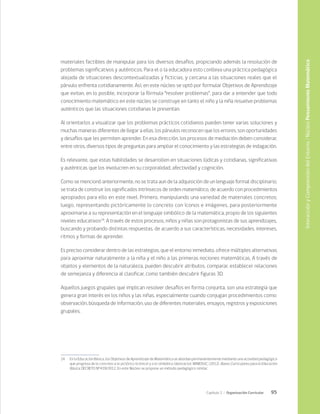 95
Capítulo 2 / Organización Curricular
materiales factibles de manipular para los diversos desafíos, propiciando además la resolución de
problemas significativos y auténticos. Para el o la educadora esto conlleva una práctica pedagógica
alejada de situaciones descontextualizadas y ficticias, y cercana a las situaciones reales que el
párvulo enfrenta cotidianamente. Así, en este núcleo se optó por formular Objetivos de Aprendizaje
que evitan, en lo posible, incorporar la fórmula “resolver problemas”, para dar a entender que todo
conocimiento matemático en este núcleo se construye en tanto el niño y la niña resuelve problemas
auténticos que las situaciones cotidianas le presentan.
Al orientarlos a visualizar que los problemas prácticos cotidianos pueden tener varias soluciones y
muchas maneras diferentes de llegar a ellas, los párvulos reconocen que los errores, son oportunidades
y desafíos que les permiten aprender. En esa dirección, los procesos de mediación deben considerar,
entre otros, diversos tipos de preguntas para ampliar el conocimiento y las estrategias de indagación.
Es relevante, que estas habilidades se desarrollen en situaciones lúdicas y cotidianas, significativas
y auténticas que los involucren en su corporalidad, afectividad y cognición.
Como se mencionó anteriormente, no se trata aun de la adquisición de un lenguaje formal disciplinario;
se trata de construir los significados intrínsecos de orden matemático, de acuerdo con procedimientos
apropiados para ello en este nivel. Primero, manipulando una variedad de materiales concretos;
luego, representando pictóricamente lo concreto con íconos e imágenes, para posteriormente
aproximarse a su representación en el lenguaje simbólico de la matemática, propio de los siguientes
niveles educativos24
. A través de estos procesos, niños y niñas son protagonistas de sus aprendizajes,
buscando y probando distintas respuestas, de acuerdo a sus características, necesidades, intereses,
ritmos y formas de aprender.
Es preciso considerar dentro de las estrategias, que el entorno inmediato, ofrece múltiples alternativas
para aproximar naturalmente a la niña y el niño a las primeras nociones matemáticas. A través de
objetos y elementos de la naturaleza, pueden descubrir atributos, comparar, establecer relaciones
de semejanza y diferencia al clasificar, como también descubrir figuras 3D.
Aquellos juegos grupales que implican resolver desafíos en forma conjunta, son una estrategia que
genera gran interés en los niños y las niñas, especialmente cuando conjugan procedimientos como:
observación, búsqueda de información, uso de diferentes materiales, ensayos, registros y exposiciones
grupales.
24	 En la Educación Básica, los Objetivos de Aprendizaje de Matemática se abordan permanentemente mediante una actividad pedagógica
que progresa de lo concreto a lo pictórico (icónico) y a lo simbólico (abstracto). MINEDUC. (2012). Bases Curriculares para la Educación
Básica. DECRETO Nº439/2012. En este Núcleo se propone un método pedagógico similar.
Interacción
y
Comprensión
del
Entorno
/
Núcleo
Pensamiento
Matemático
 