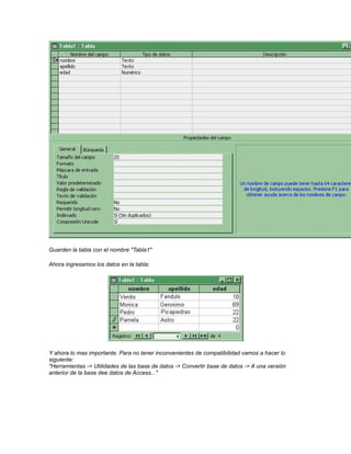Guarden la tabla con el nombre "Tabla1"
Ahora ingresamos los datos en la tabla:

Y ahora lo mas importante. Para no tener inconvenientes de compatibilidad vamos a hacer lo
siguiente:
"Herramientas -> Utilidades de las base de datos -> Convertir base de datos -> A una versión
anterior de la base dee datos de Access..."

 