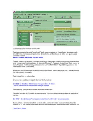 Guardamos con el nombre "base1.mdb"
Esta base de datos llamada "base1.mdb" es la q vamos a usar en Visual Basic. No usaremos la
otra (db1) por motivos de compatibilidad. En definitiva, ambas bases de datos son iguales, solo
cambia la versión.
AHORA TRABAJAMOS EN VISUAL BASIC
Cuando creamos el proyecto lo primero q debemos hacer para trabajar con nuestra base de datos
es la "referencia al motor de bases de datos de Microsoft". Para esto desde Visual Basic vamos al
menu Proyecto -> Referencia y seleccionamos Microsoft DAO 3.51 Object Library (si tenes otra
versión igual tiene q funcionar).
Ahora para ver lo q estamos haciendo cuando ejecutamos, vamos a agregar una ListBox (llamada
List1) en nuestro formulario.
A partir de ahora es todo codigo.
Creamos las variables en la parte General del formulario:
Dim BDD as DataBase 'Objeto para manejar la base de datos
Dim TBL as RecordSet 'Objeto para manejar la Tabla
Es importante q tengan en cuenta lo q maneja cada objeto.
Dijimos q el objeto BDD maneja la base de datos. Entonces podemos cargarla alli de la siguiente
manera:
Set BDD = OpenDatabase("c:mis documentosbase1.mdb") 'Abre la base de datos
Bueno, ahora q tenemos abierta la base de datos, vamos a realizar unas consultas utilizando
ordenes SQL. Por lo tanto podriamos declarar una variable para almacenar nuestra sentencia SQL.
Dim SQL As String

 