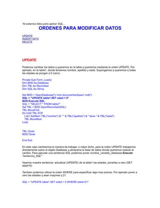 Ya estamos listos para aplicar SQL...

ORDENES PARA MODIFICAR DATOS
UPDATE
INSERT INTO
DELETE

UPDATE
Podemos cambiar los datos q queramos en la tabla q queramos mediante la orden UPDATE. Por
ejemplo, en la tabla1, donde teniamos nombre, apellido y edad. Supongamos q queremos q todas
las edades se pongan a 0 (cero).
Private Sub Form_Load()
Dim BDD As Database
Dim TBL As Recordset
Dim SQL As String
Set BDD = OpenDatabase("c:mis documentosbase1.mdb")
SQL = "UPDATE tabla1 SET edad = 0"
BDD.Execute SQL
SQL = "SELECT * FROM tabla1"
Set TBL = BDD.OpenRecordset(SQL)
TBL.MoveFirst
Do Until TBL.EOF
List1.AddItem TBL("nombre") & " " & TBL("apellido") & " tiene " & TBL("edad")
TBL.MoveNext
Loop
TBL.Close
BDD.Close
End Sub
En este caso cambiamos la manera de trabajar, o mejor dicho, para la orden UPDATE trabajamos
directamente sobre el objeto Database q almacena la base de datos donde queremos realizar el
cambio. Para ejecutar una sentencia SQL podemos poner nombre_variable_database.Execute
"sentencia_SQL"
Veamos nuestra sentencia: actualizar (UPDATE) de la tabla1 las edades, ponerlas a cero (SET
edad=0).
Tambien podemos utilizar la orden WHERE para especificar algo mas preciso. Por ejemplo poner a
cero las edades q sean mayores q 21.
SQL = "UPDATE tabla1 SET edad = 0 WHERE edad>21"

 