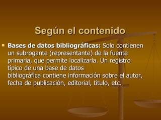 Según el contenido Bases de datos bibliográficas:  Solo contienen  un subrogante (representante) de la fuente  primaria, que permite localizarla. Un registro  típico de una base de datos  bibliográfica contiene información sobre el autor, fecha de publicación, editorial, título, etc. 