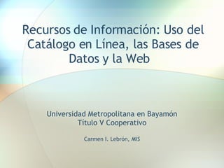 Recursos de Información: Uso del Catálogo en Línea, las Bases de Datos y la Web  Universidad Metropolitana en Bayamón Título V Cooperativo Carmen I. Lebrón,  MIS 
