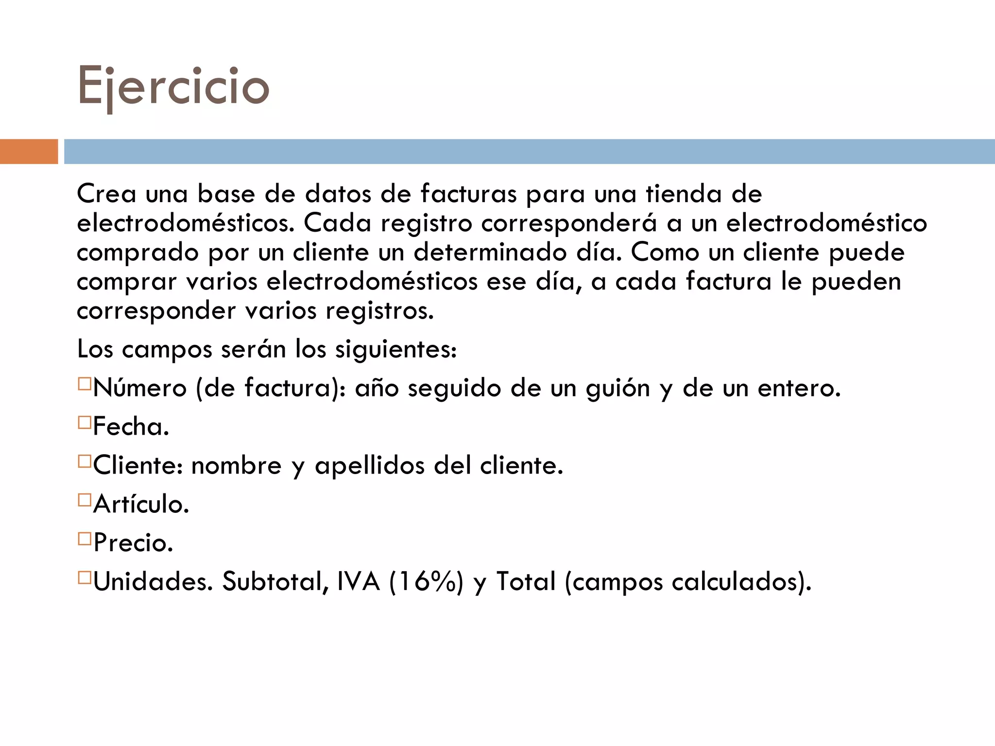 Ejercicio Crea una base de datos de facturas para una tienda de electrodomésticos. Cada registro corresponderá a un electrodoméstico comprado por un cliente un determinado día. Como un cliente puede comprar varios electrodomésticos ese día, a cada factura le pueden corresponder varios registros. Los campos serán los siguientes: Número (de factura): año seguido de un guión y de un entero.  Fecha.  Cliente: nombre y apellidos del cliente.  Artículo.  Precio.  Unidades. Subtotal, IVA (16%) y Total (campos calculados). 