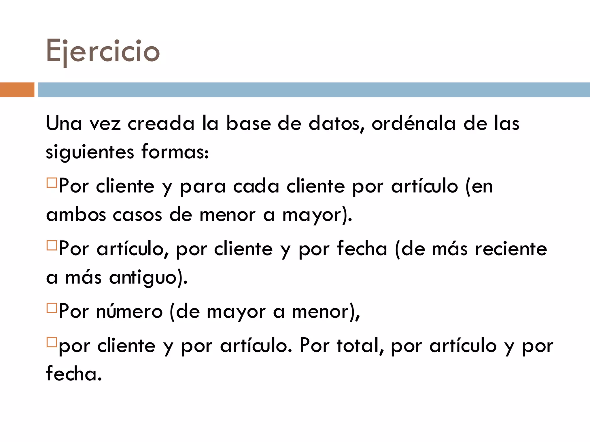 Ejercicio Una vez creada la base de datos, ordénala de las siguientes formas:  Por cliente y para cada cliente por artículo (en ambos casos de menor a mayor). Por artículo, por cliente y por fecha (de más reciente a más antiguo).  Por número (de mayor a menor),  por cliente y por artículo. Por total, por artículo y por fecha. 