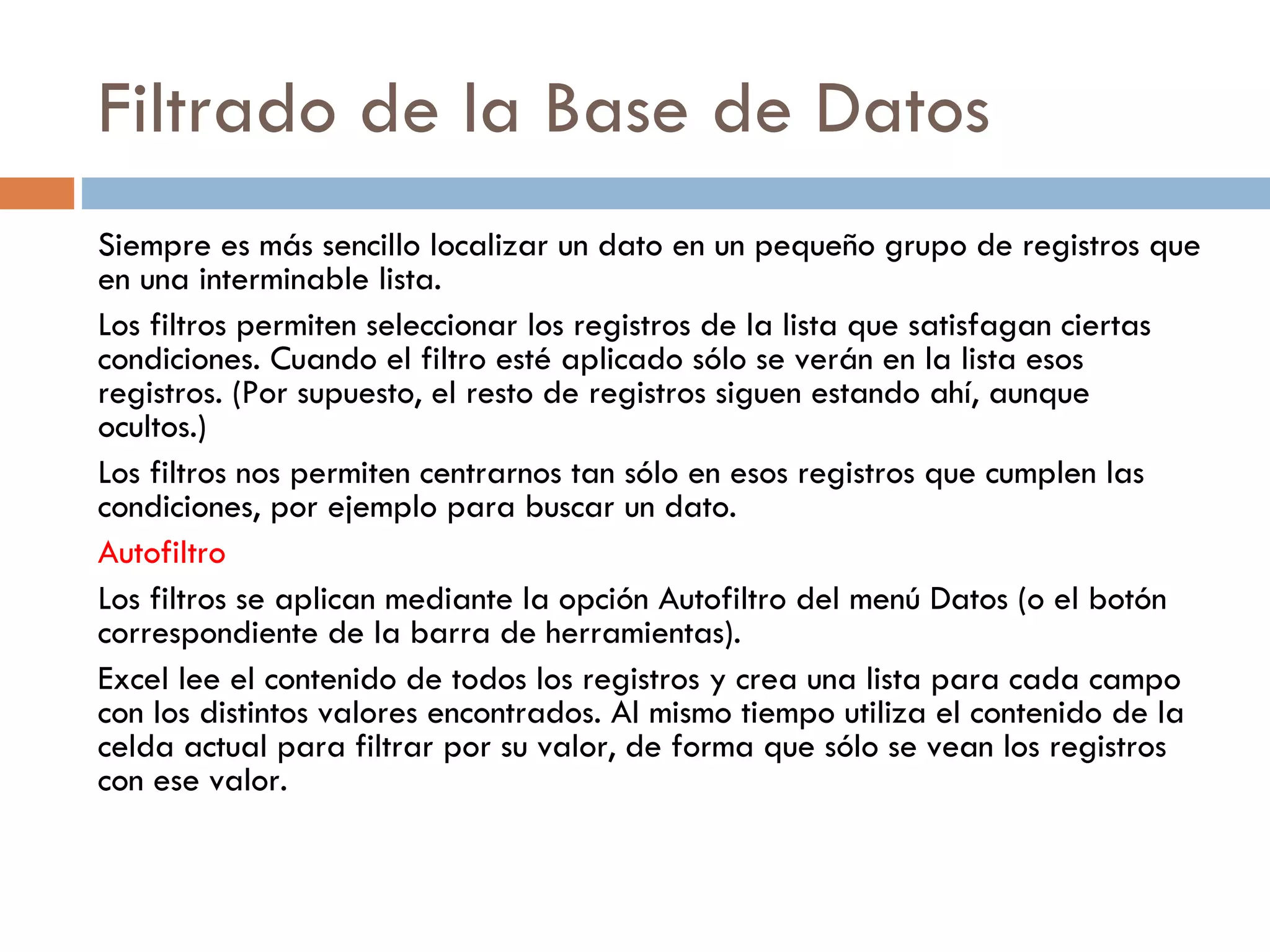 Filtrado de la Base de Datos Siempre es más sencillo localizar un dato en un pequeño grupo de registros que en una interminable lista. Los filtros permiten seleccionar los registros de la lista que satisfagan ciertas condiciones. Cuando el filtro esté aplicado sólo se verán en la lista esos registros. (Por supuesto, el resto de registros siguen estando ahí, aunque ocultos.) Los filtros nos permiten centrarnos tan sólo en esos registros que cumplen las condiciones, por ejemplo para buscar un dato. Autofiltro Los filtros se aplican mediante la opción Autofiltro del menú Datos (o el botón correspondiente de la barra de herramientas). Excel lee el contenido de todos los registros y crea una lista para cada campo con los distintos valores encontrados. Al mismo tiempo utiliza el contenido de la celda actual para filtrar por su valor, de forma que sólo se vean los registros con ese valor. 