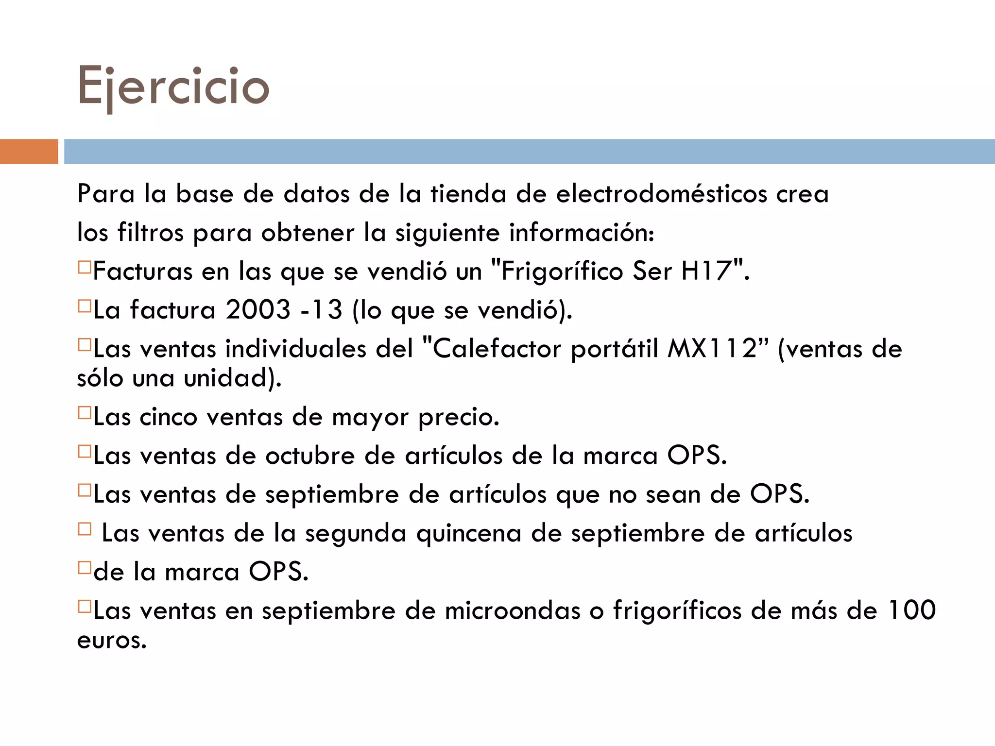 Ejercicio Para la base de datos de la tienda de electrodomésticos crea los filtros para obtener la siguiente información:  Facturas en las que se vendió un "Frigorífico Ser H17".  La factura 2003 -13 (lo que se vendió). Las ventas individuales del "Calefactor portátil MX112” (ventas de sólo una unidad).  Las cinco ventas de mayor precio.  Las ventas de octubre de artículos de la marca OPS. Las ventas de septiembre de artículos que no sean de OPS. Las ventas de la segunda quincena de septiembre de artículos  de la marca OPS.  Las ventas en septiembre de microondas o frigoríficos de más de 100 euros. 