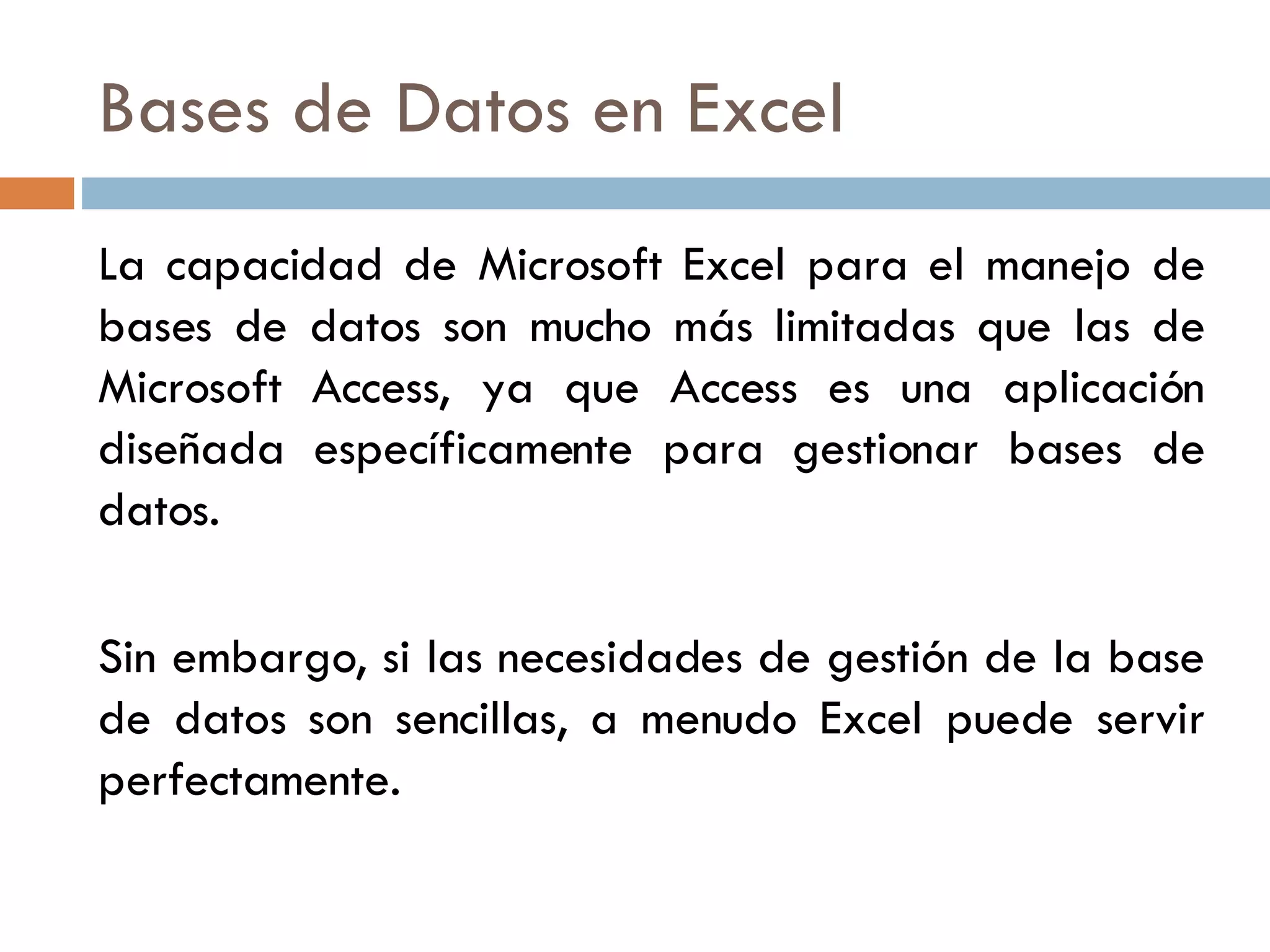 Bases de Datos en Excel La capacidad de Microsoft Excel para el manejo de bases de datos son mucho más limitadas que las de Microsoft Access, ya que Access es una aplicación diseñada específicamente para gestionar bases de datos. Sin embargo, si las necesidades de gestión de la base de datos son sencillas, a menudo Excel puede servir perfectamente.  