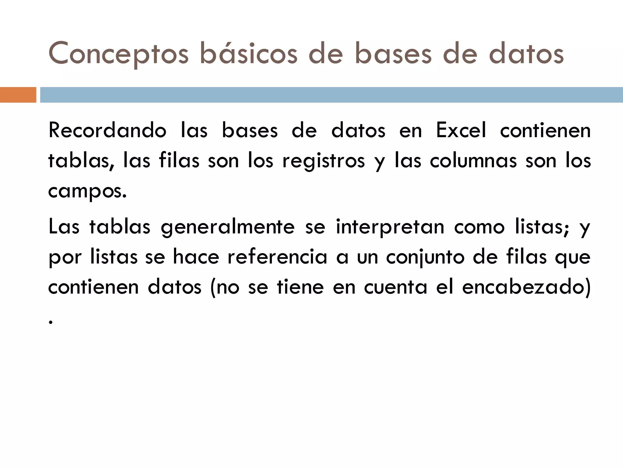 Conceptos básicos de bases de datos Recordando las bases de datos en Excel contienen tablas, las filas son los registros y las columnas son los campos. Las tablas generalmente se interpretan como listas; y por listas se hace referencia a un conjunto de filas que contienen datos (no se tiene en cuenta el encabezado) . 