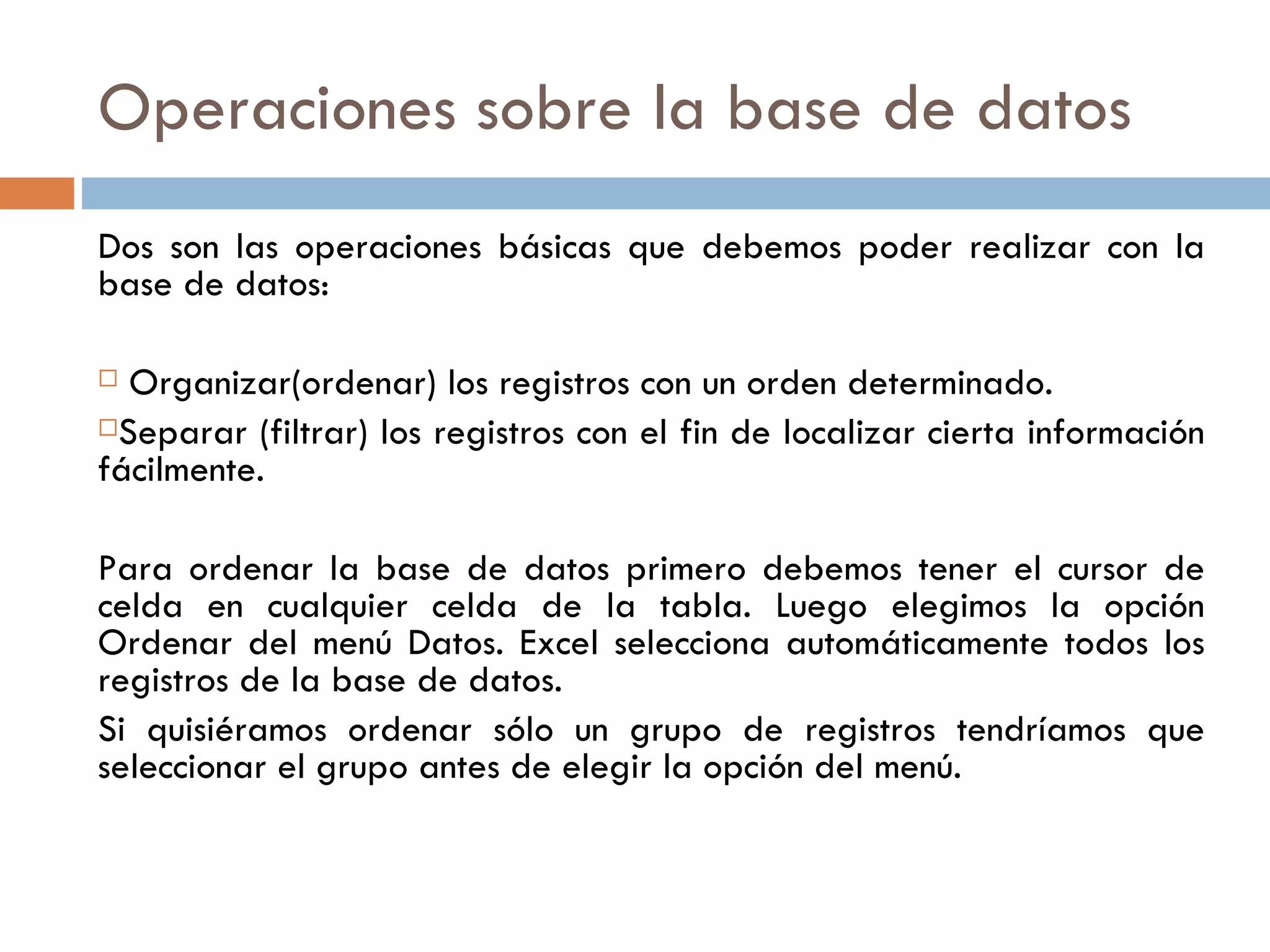 Operaciones sobre la base de datos Dos son las operaciones básicas que debemos poder realizar con la base de datos: Organizar(ordenar) los registros con un orden determinado. Separar (filtrar) los registros con el fin de localizar cierta información fácilmente. Para ordenar la base de datos primero debemos tener el cursor de celda en cualquier celda de la tabla. Luego elegimos la opción Ordenar del menú Datos. Excel selecciona automáticamente todos los registros de la base de datos. Si quisiéramos ordenar sólo un grupo de registros tendríamos que seleccionar el grupo antes de elegir la opción del menú. 