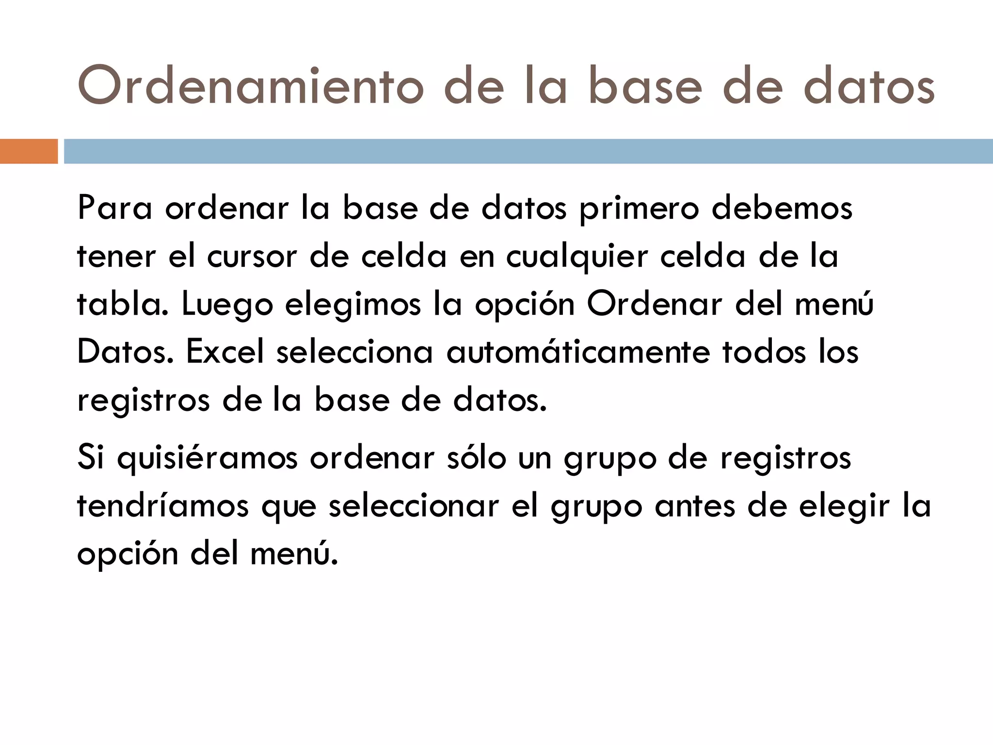Ordenamiento de la base de datos Para ordenar la base de datos primero debemos tener el cursor de celda en cualquier celda de la tabla. Luego elegimos la opción Ordenar del menú Datos. Excel selecciona automáticamente todos los registros de la base de datos. Si quisiéramos ordenar sólo un grupo de registros tendríamos que seleccionar el grupo antes de elegir la opción del menú. 
