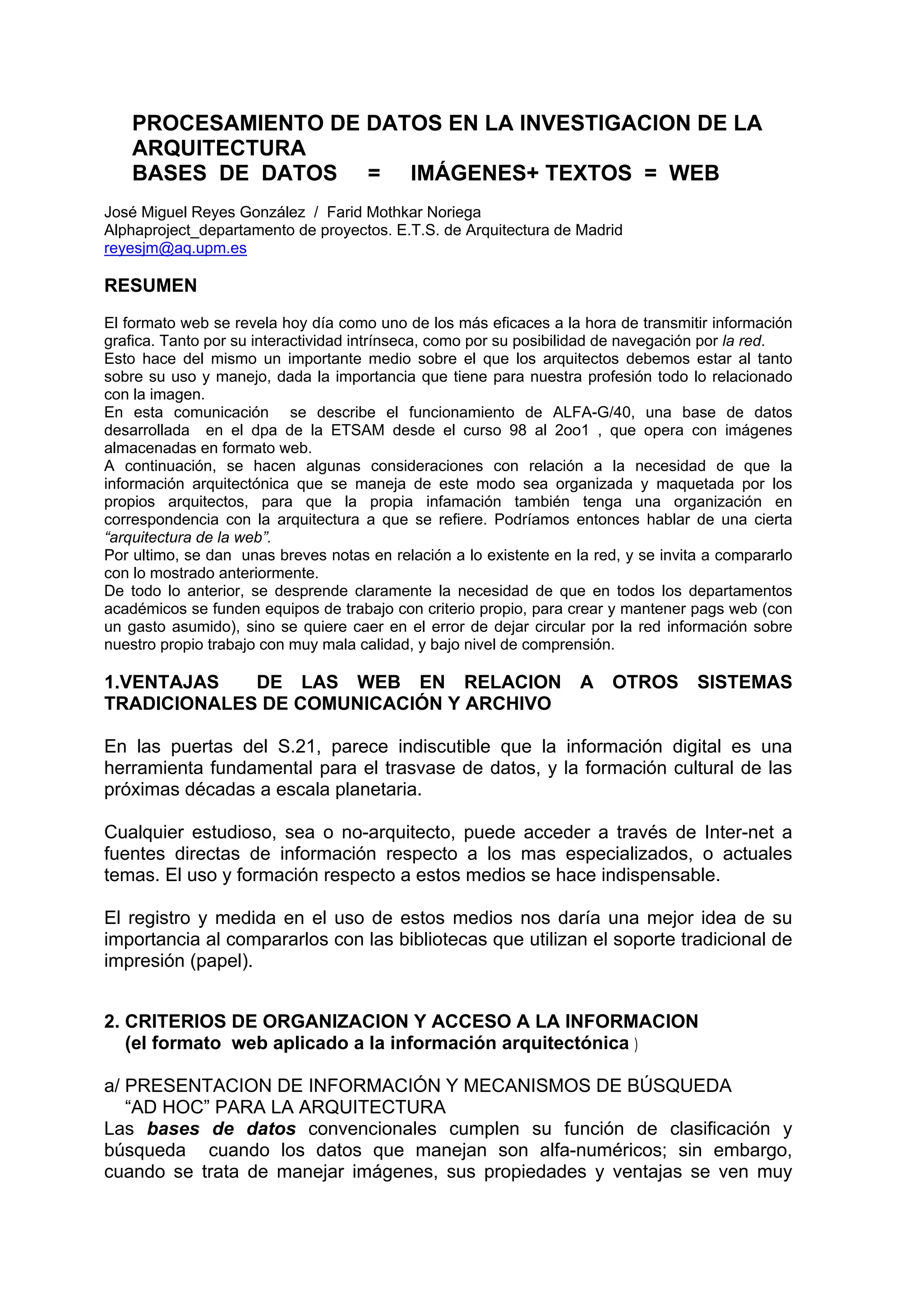 PROCESAMIENTO DE DATOS EN LA INVESTIGACION DE LA
    ARQUITECTURA
    BASES DE DATOS = IMÁGENES+ TEXTOS = WEB
José Miguel Reyes González / Farid Mothkar Noriega
Alphaproject_departamento de proyectos. E.T.S. de Arquitectura de Madrid
reyesjm@aq.upm.es

RESUMEN
El formato web se revela hoy día como uno de los más eficaces a la hora de transmitir información
grafica. Tanto por su interactividad intrínseca, como por su posibilidad de navegación por la red.
Esto hace del mismo un importante medio sobre el que los arquitectos debemos estar al tanto
sobre su uso y manejo, dada la importancia que tiene para nuestra profesión todo lo relacionado
con la imagen.
En esta comunicación se describe el funcionamiento de ALFA-G/40, una base de datos
desarrollada en el dpa de la ETSAM desde el curso 98 al 2oo1 , que opera con imágenes
almacenadas en formato web.
A continuación, se hacen algunas consideraciones con relación a la necesidad de que la
información arquitectónica que se maneja de este modo sea organizada y maquetada por los
propios arquitectos, para que la propia infamación también tenga una organización en
correspondencia con la arquitectura a que se refiere. Podríamos entonces hablar de una cierta
“arquitectura de la web”.
Por ultimo, se dan unas breves notas en relación a lo existente en la red, y se invita a compararlo
con lo mostrado anteriormente.
De todo lo anterior, se desprende claramente la necesidad de que en todos los departamentos
académicos se funden equipos de trabajo con criterio propio, para crear y mantener pags web (con
un gasto asumido), sino se quiere caer en el error de dejar circular por la red información sobre
nuestro propio trabajo con muy mala calidad, y bajo nivel de comprensión.

1.VENTAJAS   DE LAS WEB EN RELACION                                 A    OTROS       SISTEMAS
TRADICIONALES DE COMUNICACIÓN Y ARCHIVO

En las puertas del S.21, parece indiscutible que la información digital es una
herramienta fundamental para el trasvase de datos, y la formación cultural de las
próximas décadas a escala planetaria.

Cualquier estudioso, sea o no-arquitecto, puede acceder a través de Inter-net a
fuentes directas de información respecto a los mas especializados, o actuales
temas. El uso y formación respecto a estos medios se hace indispensable.

El registro y medida en el uso de estos medios nos daría una mejor idea de su
importancia al compararlos con las bibliotecas que utilizan el soporte tradicional de
impresión (papel).


2. CRITERIOS DE ORGANIZACION Y ACCESO A LA INFORMACION
   (el formato web aplicado a la información arquitectónica )

a/ PRESENTACION DE INFORMACIÓN Y MECANISMOS DE BÚSQUEDA
   “AD HOC” PARA LA ARQUITECTURA
Las bases de datos convencionales cumplen su función de clasificación y
búsqueda cuando los datos que manejan son alfa-numéricos; sin embargo,
cuando se trata de manejar imágenes, sus propiedades y ventajas se ven muy
 