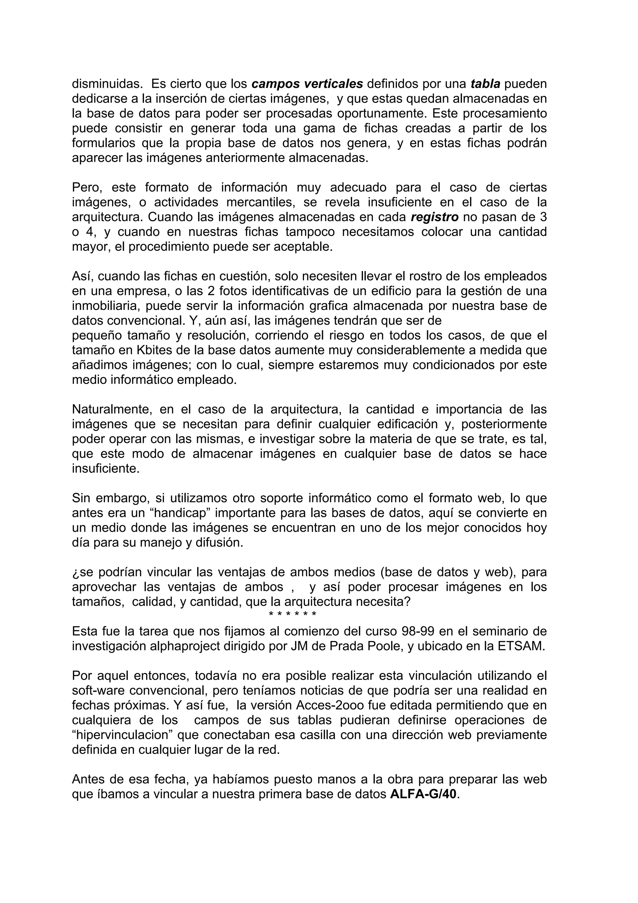 disminuidas. Es cierto que los campos verticales definidos por una tabla pueden
dedicarse a la inserción de ciertas imágenes, y que estas quedan almacenadas en
la base de datos para poder ser procesadas oportunamente. Este procesamiento
puede consistir en generar toda una gama de fichas creadas a partir de los
formularios que la propia base de datos nos genera, y en estas fichas podrán
aparecer las imágenes anteriormente almacenadas.

Pero, este formato de información muy adecuado para el caso de ciertas
imágenes, o actividades mercantiles, se revela insuficiente en el caso de la
arquitectura. Cuando las imágenes almacenadas en cada registro no pasan de 3
o 4, y cuando en nuestras fichas tampoco necesitamos colocar una cantidad
mayor, el procedimiento puede ser aceptable.

Así, cuando las fichas en cuestión, solo necesiten llevar el rostro de los empleados
en una empresa, o las 2 fotos identificativas de un edificio para la gestión de una
inmobiliaria, puede servir la información grafica almacenada por nuestra base de
datos convencional. Y, aún así, las imágenes tendrán que ser de
pequeño tamaño y resolución, corriendo el riesgo en todos los casos, de que el
tamaño en Kbites de la base datos aumente muy considerablemente a medida que
añadimos imágenes; con lo cual, siempre estaremos muy condicionados por este
medio informático empleado.

Naturalmente, en el caso de la arquitectura, la cantidad e importancia de las
imágenes que se necesitan para definir cualquier edificación y, posteriormente
poder operar con las mismas, e investigar sobre la materia de que se trate, es tal,
que este modo de almacenar imágenes en cualquier base de datos se hace
insuficiente.

Sin embargo, si utilizamos otro soporte informático como el formato web, lo que
antes era un “handicap” importante para las bases de datos, aquí se convierte en
un medio donde las imágenes se encuentran en uno de los mejor conocidos hoy
día para su manejo y difusión.

¿se podrían vincular las ventajas de ambos medios (base de datos y web), para
aprovechar las ventajas de ambos , y así poder procesar imágenes en los
tamaños, calidad, y cantidad, que la arquitectura necesita?
                                    ******
Esta fue la tarea que nos fijamos al comienzo del curso 98-99 en el seminario de
investigación alphaproject dirigido por JM de Prada Poole, y ubicado en la ETSAM.

Por aquel entonces, todavía no era posible realizar esta vinculación utilizando el
soft-ware convencional, pero teníamos noticias de que podría ser una realidad en
fechas próximas. Y así fue, la versión Acces-2ooo fue editada permitiendo que en
cualquiera de los campos de sus tablas pudieran definirse operaciones de
“hipervinculacion” que conectaban esa casilla con una dirección web previamente
definida en cualquier lugar de la red.

Antes de esa fecha, ya habíamos puesto manos a la obra para preparar las web
que íbamos a vincular a nuestra primera base de datos ALFA-G/40.
 