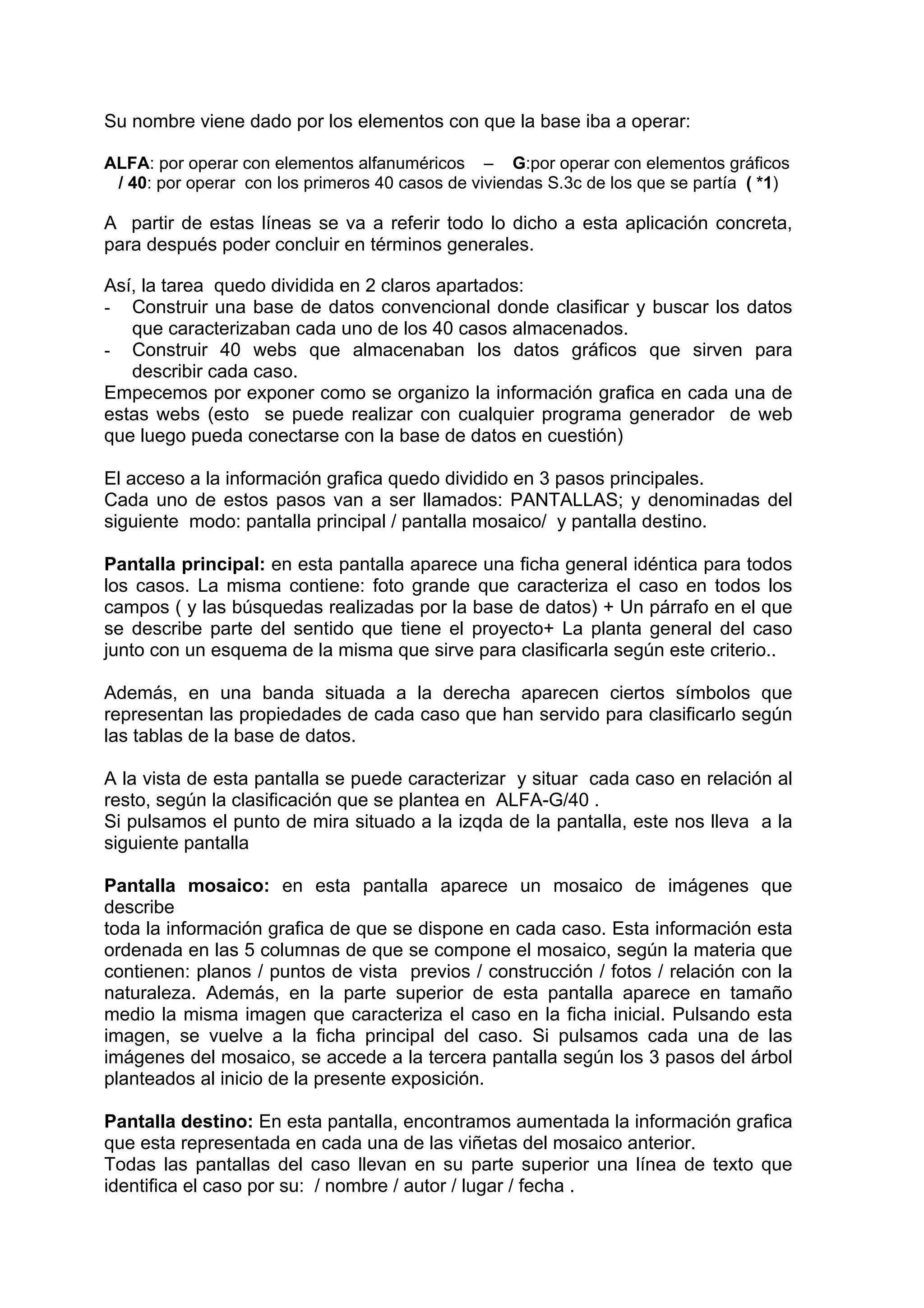 Su nombre viene dado por los elementos con que la base iba a operar:

ALFA: por operar con elementos alfanuméricos – G:por operar con elementos gráficos
 / 40: por operar con los primeros 40 casos de viviendas S.3c de los que se partía ( *1)

A partir de estas líneas se va a referir todo lo dicho a esta aplicación concreta,
para después poder concluir en términos generales.

Así, la tarea quedo dividida en 2 claros apartados:
- Construir una base de datos convencional donde clasificar y buscar los datos
   que caracterizaban cada uno de los 40 casos almacenados.
- Construir 40 webs que almacenaban los datos gráficos que sirven para
   describir cada caso.
Empecemos por exponer como se organizo la información grafica en cada una de
estas webs (esto se puede realizar con cualquier programa generador de web
que luego pueda conectarse con la base de datos en cuestión)

El acceso a la información grafica quedo dividido en 3 pasos principales.
Cada uno de estos pasos van a ser llamados: PANTALLAS; y denominadas del
siguiente modo: pantalla principal / pantalla mosaico/ y pantalla destino.

Pantalla principal: en esta pantalla aparece una ficha general idéntica para todos
los casos. La misma contiene: foto grande que caracteriza el caso en todos los
campos ( y las búsquedas realizadas por la base de datos) + Un párrafo en el que
se describe parte del sentido que tiene el proyecto+ La planta general del caso
junto con un esquema de la misma que sirve para clasificarla según este criterio..

Además, en una banda situada a la derecha aparecen ciertos símbolos que
representan las propiedades de cada caso que han servido para clasificarlo según
las tablas de la base de datos.

A la vista de esta pantalla se puede caracterizar y situar cada caso en relación al
resto, según la clasificación que se plantea en ALFA-G/40 .
Si pulsamos el punto de mira situado a la izqda de la pantalla, este nos lleva a la
siguiente pantalla

Pantalla mosaico: en esta pantalla aparece un mosaico de imágenes que
describe
toda la información grafica de que se dispone en cada caso. Esta información esta
ordenada en las 5 columnas de que se compone el mosaico, según la materia que
contienen: planos / puntos de vista previos / construcción / fotos / relación con la
naturaleza. Además, en la parte superior de esta pantalla aparece en tamaño
medio la misma imagen que caracteriza el caso en la ficha inicial. Pulsando esta
imagen, se vuelve a la ficha principal del caso. Si pulsamos cada una de las
imágenes del mosaico, se accede a la tercera pantalla según los 3 pasos del árbol
planteados al inicio de la presente exposición.

Pantalla destino: En esta pantalla, encontramos aumentada la información grafica
que esta representada en cada una de las viñetas del mosaico anterior.
Todas las pantallas del caso llevan en su parte superior una línea de texto que
identifica el caso por su: / nombre / autor / lugar / fecha .
 
