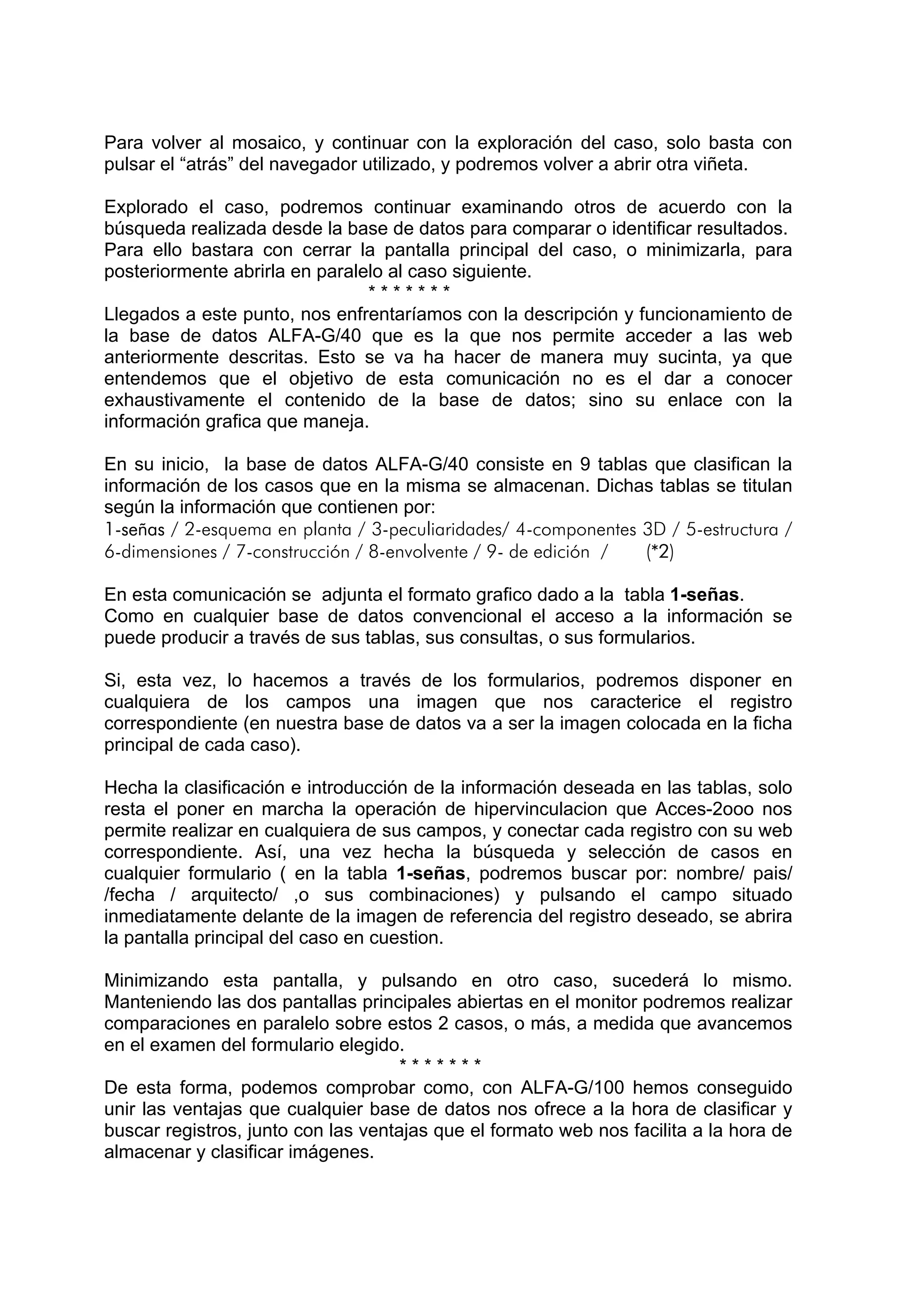Para volver al mosaico, y continuar con la exploración del caso, solo basta con
pulsar el “atrás” del navegador utilizado, y podremos volver a abrir otra viñeta.

Explorado el caso, podremos continuar examinando otros de acuerdo con la
búsqueda realizada desde la base de datos para comparar o identificar resultados.
Para ello bastara con cerrar la pantalla principal del caso, o minimizarla, para
posteriormente abrirla en paralelo al caso siguiente.
                                *******
Llegados a este punto, nos enfrentaríamos con la descripción y funcionamiento de
la base de datos ALFA-G/40 que es la que nos permite acceder a las web
anteriormente descritas. Esto se va ha hacer de manera muy sucinta, ya que
entendemos que el objetivo de esta comunicación no es el dar a conocer
exhaustivamente el contenido de la base de datos; sino su enlace con la
información grafica que maneja.

En su inicio, la base de datos ALFA-G/40 consiste en 9 tablas que clasifican la
información de los casos que en la misma se almacenan. Dichas tablas se titulan
según la información que contienen por:
1-señas / 2-esquema en planta / 3-peculiaridades/ 4-componentes 3D / 5-estructura /
6-dimensiones / 7-construcción / 8-envolvente / 9- de edición / (*2)

En esta comunicación se adjunta el formato grafico dado a la tabla 1-señas.
Como en cualquier base de datos convencional el acceso a la información se
puede producir a través de sus tablas, sus consultas, o sus formularios.

Si, esta vez, lo hacemos a través de los formularios, podremos disponer en
cualquiera de los campos una imagen que nos caracterice el registro
correspondiente (en nuestra base de datos va a ser la imagen colocada en la ficha
principal de cada caso).

Hecha la clasificación e introducción de la información deseada en las tablas, solo
resta el poner en marcha la operación de hipervinculacion que Acces-2ooo nos
permite realizar en cualquiera de sus campos, y conectar cada registro con su web
correspondiente. Así, una vez hecha la búsqueda y selección de casos en
cualquier formulario ( en la tabla 1-señas, podremos buscar por: nombre/ pais/
/fecha / arquitecto/ ,o sus combinaciones) y pulsando el campo situado
inmediatamente delante de la imagen de referencia del registro deseado, se abrira
la pantalla principal del caso en cuestion.

Minimizando esta pantalla, y pulsando en otro caso, sucederá lo mismo.
Manteniendo las dos pantallas principales abiertas en el monitor podremos realizar
comparaciones en paralelo sobre estos 2 casos, o más, a medida que avancemos
en el examen del formulario elegido.
                                     *******
De esta forma, podemos comprobar como, con ALFA-G/100 hemos conseguido
unir las ventajas que cualquier base de datos nos ofrece a la hora de clasificar y
buscar registros, junto con las ventajas que el formato web nos facilita a la hora de
almacenar y clasificar imágenes.
 