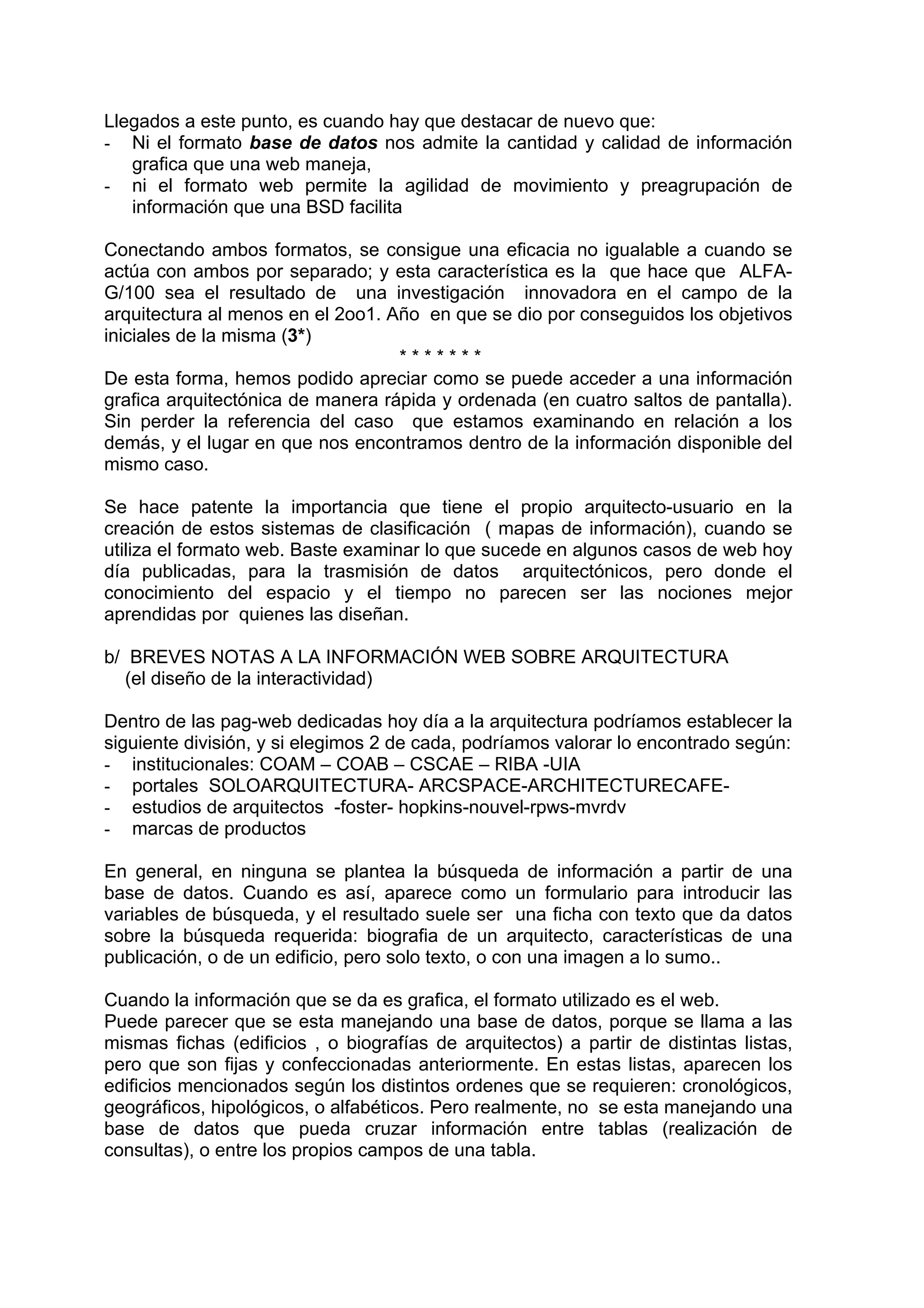 Llegados a este punto, es cuando hay que destacar de nuevo que:
- Ni el formato base de datos nos admite la cantidad y calidad de información
   grafica que una web maneja,
- ni el formato web permite la agilidad de movimiento y preagrupación de
   información que una BSD facilita

Conectando ambos formatos, se consigue una eficacia no igualable a cuando se
actúa con ambos por separado; y esta característica es la que hace que ALFA-
G/100 sea el resultado de una investigación innovadora en el campo de la
arquitectura al menos en el 2oo1. Año en que se dio por conseguidos los objetivos
iniciales de la misma (3*)
                                   *******
De esta forma, hemos podido apreciar como se puede acceder a una información
grafica arquitectónica de manera rápida y ordenada (en cuatro saltos de pantalla).
Sin perder la referencia del caso que estamos examinando en relación a los
demás, y el lugar en que nos encontramos dentro de la información disponible del
mismo caso.

Se hace patente la importancia que tiene el propio arquitecto-usuario en la
creación de estos sistemas de clasificación ( mapas de información), cuando se
utiliza el formato web. Baste examinar lo que sucede en algunos casos de web hoy
día publicadas, para la trasmisión de datos arquitectónicos, pero donde el
conocimiento del espacio y el tiempo no parecen ser las nociones mejor
aprendidas por quienes las diseñan.

b/ BREVES NOTAS A LA INFORMACIÓN WEB SOBRE ARQUITECTURA
   (el diseño de la interactividad)

Dentro de las pag-web dedicadas hoy día a la arquitectura podríamos establecer la
siguiente división, y si elegimos 2 de cada, podríamos valorar lo encontrado según:
- institucionales: COAM – COAB – CSCAE – RIBA -UIA
- portales SOLOARQUITECTURA- ARCSPACE-ARCHITECTURECAFE-
- estudios de arquitectos -foster- hopkins-nouvel-rpws-mvrdv
- marcas de productos

En general, en ninguna se plantea la búsqueda de información a partir de una
base de datos. Cuando es así, aparece como un formulario para introducir las
variables de búsqueda, y el resultado suele ser una ficha con texto que da datos
sobre la búsqueda requerida: biografia de un arquitecto, características de una
publicación, o de un edificio, pero solo texto, o con una imagen a lo sumo..

Cuando la información que se da es grafica, el formato utilizado es el web.
Puede parecer que se esta manejando una base de datos, porque se llama a las
mismas fichas (edificios , o biografías de arquitectos) a partir de distintas listas,
pero que son fijas y confeccionadas anteriormente. En estas listas, aparecen los
edificios mencionados según los distintos ordenes que se requieren: cronológicos,
geográficos, hipológicos, o alfabéticos. Pero realmente, no se esta manejando una
base de datos que pueda cruzar información entre tablas (realización de
consultas), o entre los propios campos de una tabla.
 