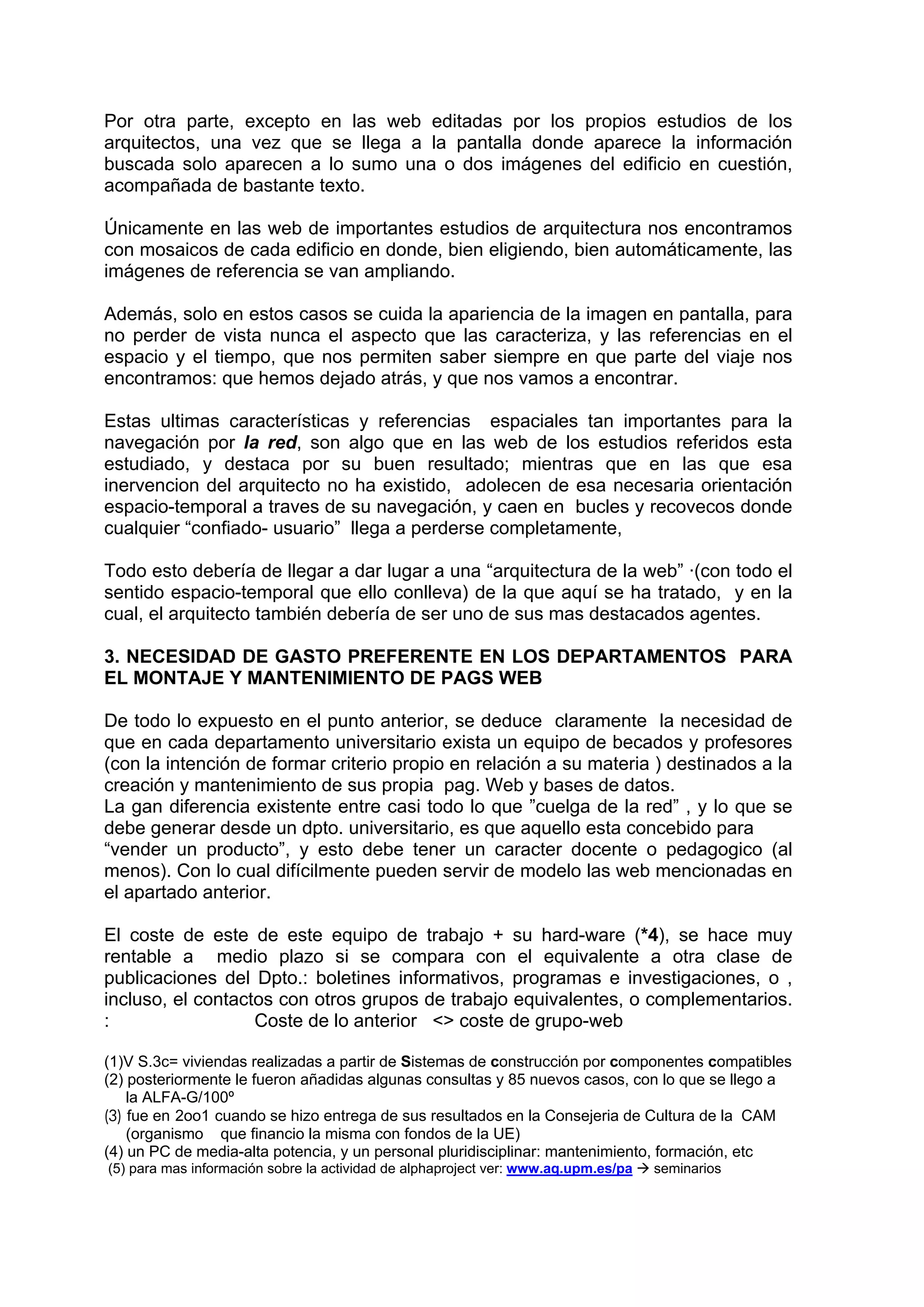 Por otra parte, excepto en las web editadas por los propios estudios de los
arquitectos, una vez que se llega a la pantalla donde aparece la información
buscada solo aparecen a lo sumo una o dos imágenes del edificio en cuestión,
acompañada de bastante texto.

Únicamente en las web de importantes estudios de arquitectura nos encontramos
con mosaicos de cada edificio en donde, bien eligiendo, bien automáticamente, las
imágenes de referencia se van ampliando.

Además, solo en estos casos se cuida la apariencia de la imagen en pantalla, para
no perder de vista nunca el aspecto que las caracteriza, y las referencias en el
espacio y el tiempo, que nos permiten saber siempre en que parte del viaje nos
encontramos: que hemos dejado atrás, y que nos vamos a encontrar.

Estas ultimas características y referencias espaciales tan importantes para la
navegación por la red, son algo que en las web de los estudios referidos esta
estudiado, y destaca por su buen resultado; mientras que en las que esa
inervencion del arquitecto no ha existido, adolecen de esa necesaria orientación
espacio-temporal a traves de su navegación, y caen en bucles y recovecos donde
cualquier “confiado- usuario” llega a perderse completamente,

Todo esto debería de llegar a dar lugar a una “arquitectura de la web” ·(con todo el
sentido espacio-temporal que ello conlleva) de la que aquí se ha tratado, y en la
cual, el arquitecto también debería de ser uno de sus mas destacados agentes.

3. NECESIDAD DE GASTO PREFERENTE EN LOS DEPARTAMENTOS PARA
EL MONTAJE Y MANTENIMIENTO DE PAGS WEB

De todo lo expuesto en el punto anterior, se deduce claramente la necesidad de
que en cada departamento universitario exista un equipo de becados y profesores
(con la intención de formar criterio propio en relación a su materia ) destinados a la
creación y mantenimiento de sus propia pag. Web y bases de datos.
La gan diferencia existente entre casi todo lo que ”cuelga de la red” , y lo que se
debe generar desde un dpto. universitario, es que aquello esta concebido para
“vender un producto”, y esto debe tener un caracter docente o pedagogico (al
menos). Con lo cual difícilmente pueden servir de modelo las web mencionadas en
el apartado anterior.

El coste de este de este equipo de trabajo + su hard-ware (*4), se hace muy
rentable a medio plazo si se compara con el equivalente a otra clase de
publicaciones del Dpto.: boletines informativos, programas e investigaciones, o ,
incluso, el contactos con otros grupos de trabajo equivalentes, o complementarios.
:                  Coste de lo anterior <> coste de grupo-web

(1)V S.3c= viviendas realizadas a partir de Sistemas de construcción por componentes compatibles
(2) posteriormente le fueron añadidas algunas consultas y 85 nuevos casos, con lo que se llego a
    la ALFA-G/100º
(3) fue en 2oo1 cuando se hizo entrega de sus resultados en la Consejeria de Cultura de la CAM
    (organismo que financio la misma con fondos de la UE)
(4) un PC de media-alta potencia, y un personal pluridisciplinar: mantenimiento, formación, etc
(5) para mas información sobre la actividad de alphaproject ver: www.aq.upm.es/pa   seminarios
 