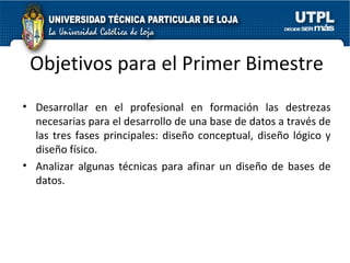 Objetivos para el Primer Bimestre Desarrollar en el profesional en formación las destrezas necesarias para el desarrollo de una base de datos a través de las tres fases principales: diseño conceptual, diseño lógico y diseño físico. Analizar algunas técnicas para afinar un diseño de bases de datos. 