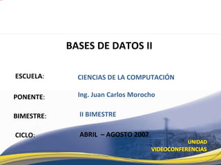 ESCUELA : PONENTE : BIMESTRE : BASES DE DATOS II  CICLO : CIENCIAS DE LA COMPUTACI ÓN II BIMESTRE Ing. Juan Carlos Morocho ABRIL  – AGOSTO 2007 