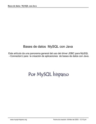 Bases de datos MySQL con Java




                  Bases de datos MySQL con Java
Este artículo da una panorama general del uso del driver JDBC para MySQL
- Connector/J para la creación de aplicaciones de bases de datos con Java.




  www.mysql-hispano.org                  Fecha de creación: 09 Mar del 2003 - 12:10 pm
 
